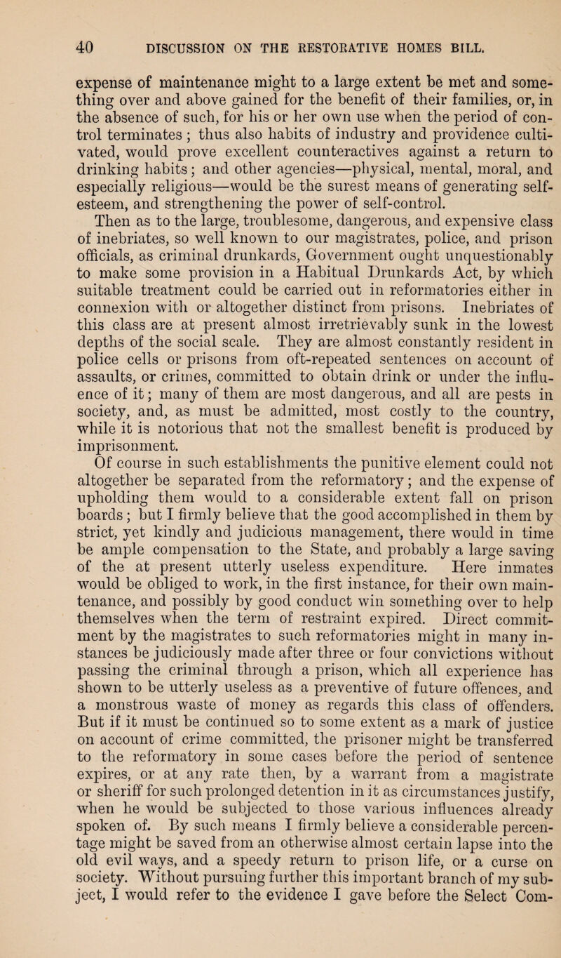 expense of maintenance might to a large extent be met and some¬ thing over and above gained for the benefit of their families, or, in the absence of such, for his or her own use when the period of con¬ trol terminates ; thus also habits of industry and providence culti¬ vated, would prove excellent counteractives against a return to drinking habits; and other agencies—physical, mental, moral, and especially religious—would be the surest means of generating self¬ esteem, and strengthening the power of self-control. Then as to the large, troublesome, dangerous, and expensive class of inebriates, so well known to our magistrates, police, and prison officials, as criminal drunkards, Government ought unquestionably to make some provision in a Habitual Drunkards Act, by which suitable treatment could be carried out in reformatories either in connexion with or altogether distinct from prisons. Inebriates of this class are at present almost irretrievably sunk in the lowest depths of the social scale. They are almost constantly resident in police cells or prisons from oft-repeated sentences on account of assaults, or crimes, committed to obtain drink or under the influ¬ ence of it; many of them are most dangerous, and all are pests in society, and, as must be admitted, most costly to the country, while it is notorious that not the smallest benefit is produced by imprisonment. Of course in such establishments the punitive element could not altogether be separated from the reformatory; and the expense of upholding them would to a considerable extent fall on prison boards ; but I firmly believe that the good accomplished in them by strict, yet kindly and judicious management, there would in time be ample compensation to the State, and probably a large saving of the at present utterly useless expenditure. Here inmates would be obliged to work, in the first instance, for their own main¬ tenance, and possibly by good conduct win something over to help themselves when the term of restraint expired. Direct commit¬ ment by the magistrates to such reformatories might in many in¬ stances be judiciously made after three or four convictions without passing the criminal through a prison, which all experience has shown to be utterly useless as a preventive of future offences, and a monstrous waste of money as regards this class of offenders. But if it must be continued so to some extent as a mark of justice on account of crime committed, the prisoner might be transferred to the reformatory in some cases before the period of sentence expires, or at any rate then, by a warrant from a magistrate or sheriff for such prolonged detention in it as circumstances justify, when he would be subjected to those various influences already spoken of. By such means I firmly believe a considerable percen¬ tage might be saved from an otherwise almost certain lapse into the old evil ways, and a speedy return to prison life, or a curse on society. Without pursuing further this important branch of my sub¬ ject, I would refer to the evidence I gave before the Select Com-