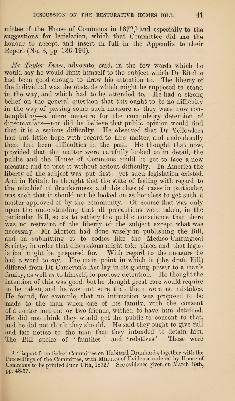 mittee of the House of Commons in 1872,1 and especially to the suggestions for legislation, which that Committee did me the honour to accept, and insert in full in the Appendix to their Report (No. 3, pp. 186-190). Mr Taylor Innes, advocate, said, in the few words which he would say he would limit himself to the subject which Dr Ritchie had been good enough to draw his attention to. The liberty of the individual was the obstacle which might be supposed to stand in the way, and which had to be attended to. He had a strong belief on the general question that this ought to be no difficulty in the way of passing some such measure as they were now con¬ templating—a mere measure for the compulsory detention of dipsomaniacs—nor did he believe that public opinion would find that it is a serious difficulty. He observed that Dr Yellowlees had but little hope with regard to this matter, and undoubtedly there had been difficulties in the past. He thought that now, provided that the matter were carefully looked at in detail, the public and the House of Commons could be got to face a new measure and to pass it without serious difficulty. In America the liberty of the subject was put first: yet such legislation existed. And in Britain he thought that the state of feeling with regard to the mischief of drunkenness, and this class of cases in particular, was such that it should not be looked on as hopeless to get such a matter approved of by the community. Of course that was only upon the understanding that all precautions were taken, in the particular Bill, so as to satisfy the public conscience that there was no restraint of the liberty of the subject except what was necessary. Mr Morton had done wisely in publishing the Bill, and in submitting it to bodies like the Medico-Chirurgical Society, in order that discussions might take place, and that legis¬ lation might be prepared for. With regard to the measure he had a word to say. The main point in which it (the draft Bill) differed from Dr Cameron’s Act lay in its giving power to a man’s family, as well as to himself, to propose detention. He thought the intention of this was good, but he thought great care would require to be taken, and he was not sure that there were no mistakes. He found, for example, that no intimation was proposed to be made to the man when one of his family, with the consent of a doctor and one or two friends, wished to have him detained. He did not think they would get the public to consent to that, and he did not think they should. He said they ought to give full and fair notice to the man that they intended to detain him. The Bill spoke of ‘ families ’ and ‘ relatives.’ These were 1 ‘ Report from Select Committee on Habitual Drunkards, together with the Proceedings of the Committee, with Minutes of Evidence ordered by House of Commons to be printed June 13th, 1872.’ See evidence given on March 19th, pp. 48-57.