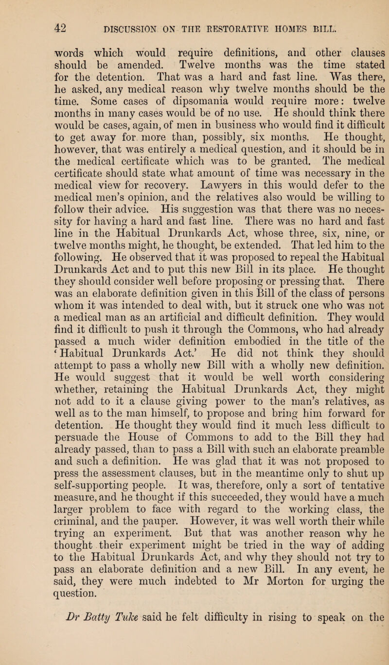 words which would require definitions, and other clauses should be amended. Twelve months was the time stated for the detention. That was a hard and fast line. Was there, he asked, any medical reason why twelve months should be the time. Some cases of dipsomania would require more: twelve months in many cases would be of no use. He should think there would be cases, again, of men in business who would find it difficult to get away for more than, possibly, six months. He thought, however, that was entirely a medical question, and it should be in the medical certificate which was to be granted. The medical certificate should state what amount of time was necessary in the medical view for recovery. Lawyers in this would defer to the medical men’s opinion, and the relatives also would be willing to follow their advice. His suggestion was that there was no neces¬ sity for having a hard and fast line. There was no hard and fast line in the Habitual Drunkards Act, whose three, six, nine, or twelve months might, he thought, be extended. That led him to the following. He observed that it was proposed to repeal the Habitual Drunkards Act and to put this new Bill in its place. He thought they should consider well before proposing or pressing that. There was an elaborate definition given in this Bill of the class of persons whom it was intended to deal with, but it struck one who was not a medical man as an artificial and difficult definition. They would find it difficult to push it through the Commons, who had already passed a much wider definition embodied in the title of the 4 Habitual Drunkards Act.’ He did not think they should attempt to pass a wholly new Bill with a wholly new definition. He would suggest that it would be well worth considering whether, retaining the Habitual Drunkards Act, they might not add to it a clause giving power to the man’s relatives, as well as to the man himself, to propose and bring him forward for detention. He thought they would find it much less difficult to persuade the House of Commons to add to the Bill they had already passed, than to pass a Bill with such an elaborate preamble and such a definition. He was glad that it was not proposed to press the assessment clauses, but in the meantime only to shut up self-supporting people. It was, therefore, only a sort of tentative measure, and he thought if this succeeded, they would have a much larger problem to face with regard to the working class, the criminal, and the pauper. However, it was well worth their while trying an experiment. But that was another reason why he thought their experiment might be tried in the way of adding to the Habitual Drunkards Act, and why they should not try to pass an elaborate definition and a new Bill. In any event, he said, they were much indebted to Mr Morton for urging the question. Dr Batty Tuke said he felt difficulty in rising to speak on the