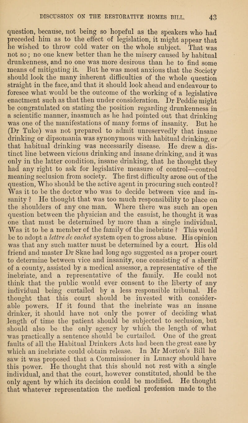 question, because, not being so hopeful as the speakers who had preceded him as to the effect of legislation, it might appear that he wished to throw cold water on the whole subject. That was not so; no one knew better than he the misery caused by habitual drunkenness, and no one was more desirous than he to find some means of mitigating it. But he was most anxious that the Society should look the many inherent difficulties of the whole question straight in the face, and that it should look ahead and endeavour to foresee what would be the outcome of the working of a legislative enactment such as that then under consideration. Dr Peddie might be congratulated on stating the position regarding drunkenness in a scientific manner, inasmuch as he had pointed out that drinking was one of the manifestations of many forms of insanity. But he (Dr Tuke) was not prepared to admit unreservedly that insane drinking or dipsomania was synonymous with habitual drinking, or that habitual drinking was necessarily disease. He drew a dis¬ tinct line between vicious drinking and insane drinking, and it was only in the latter condition, insane drinking, that he thought they had any right to ask for legislative measure of control—control meaning seclusion from society. The first difficulty arose out of the question, Who should be the active agent in procuring such control? Was it to be the doctor who was to decide between vice and in¬ sanity ? He thought that was too much responsibility to place on the shoulders of any one man. Where there was such an open question between the physician and the casuist, he thought it was one that must be determined by more than a single individual. Was it to be a member of the family of the inebriate ? This would be to adopt a lettre cle cachet system open to gross abuse. His opinion was that any such matter must be determined by a court. His old friend and master Dr Skae had long ago suggested as a proper court to determine between vice and insanity, one consisting of a sheriff of a county, assisted by a medical assessor, a representative of the inebriate, and a representative of the family. He could not think that the public would ever consent to the liberty of any individual being curtailed by a less responsible tribunal. He thought that this court should be invested with consider¬ able powers. If it found that the inebriate was an insane drinker, it should have not only the power of deciding what length of time the patient should be subjected to seclusion, but should also be the only agency by which the length of what was practically a sentence should be curtailed. One of the great faults of all the Habitual Drinkers Acts had been the great ease by which an inebriate could obtain release. In Mr Morton’s Bill he saw it was proposed that a Commissioner in Lunacy should have this power. He thought that this should not rest with a single individual, and that the court, however constituted, should be the only agent by which its decision could be modified. He thought that whatever representation the medical profession made to the