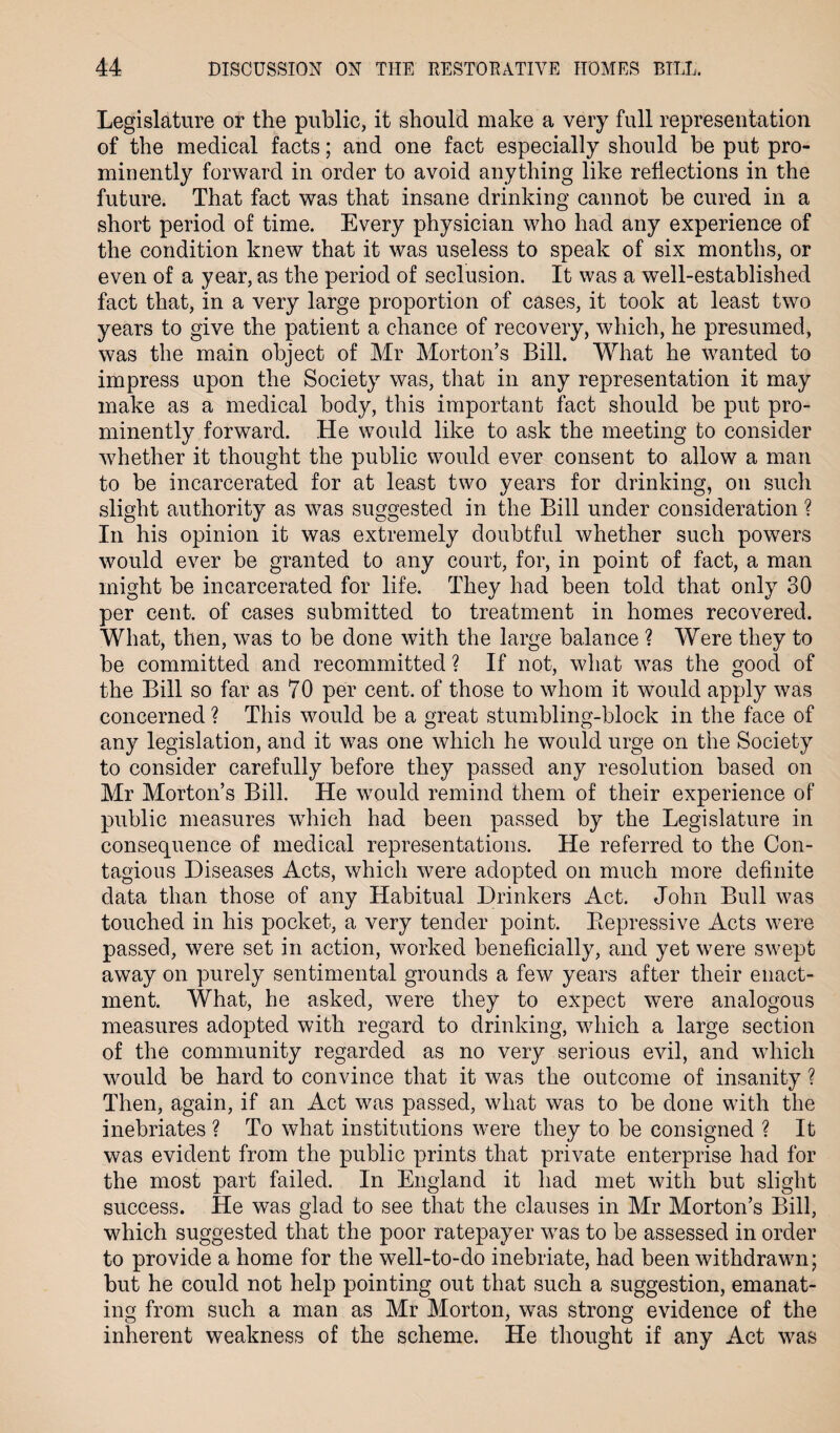 Legislature or the public, it should make a very full representation of the medical facts; and one fact especially should be put pro¬ minently forward in order to avoid anything like reflections in the future. That fact was that insane drinking cannot he cured in a short period of time. Every physician who had any experience of the condition knew that it was useless to speak of six months, or even of a year, as the period of seclusion. It was a well-established fact that, in a very large proportion of cases, it took at least two years to give the patient a chance of recovery, which, he presumed, was the main object of Mr Morton’s Bill. What he wanted to impress upon the Society was, that in any representation it may make as a medical body, this important fact should be put pro¬ minently forward. He would like to ask the meeting to consider whether it thought the public would ever consent to allow a man to be incarcerated for at least two years for drinking, on such slight authority as was suggested in the Bill under consideration ? In his opinion it was extremely doubtful whether such powers would ever be granted to any court, for, in point of fact, a man might be incarcerated for life. They had been told that only 30 per cent, of cases submitted to treatment in homes recovered. What, then, was to be done with the large balance ? Were they to be committed and recommitted ? If not, what was the good of the Bill so far as 70 per cent, of those to whom it would apply was concerned ? This would be a great stumbling-block in the face of any legislation, and it was one which he would urge on the Society to consider carefully before they passed any resolution based on Mr Morton’s Bill. He would remind them of their experience of public measures which had been passed by the Legislature in consequence of medical representations. He referred to the Con¬ tagious Diseases Acts, which were adopted on much more definite data than those of any Habitual Drinkers Act. John Bull was touched in his pocket, a very tender point. Depressive Acts were passed, were set in action, worked beneficially, and yet were swept away on purely sentimental grounds a few years after their enact¬ ment. What, he asked, were they to expect were analogous measures adopted with regard to drinking, which a large section of the community regarded as no very serious evil, and which would be hard to convince that it was the outcome of insanity ? Then, again, if an Act was passed, what was to be done with the inebriates ? To what institutions were they to be consigned ? It was evident from the public prints that private enterprise had for the most part failed. In England it had met with but slight success. He was glad to see that the clauses in Mr Morton’s Bill, which suggested that the poor ratepayer was to be assessed in order to provide a home for the well-to-do inebriate, had been withdrawn; but he could not help pointing out that such a suggestion, emanat¬ ing from such a man as Mr Morton, was strong evidence of the inherent weakness of the scheme. He thought if any Act was