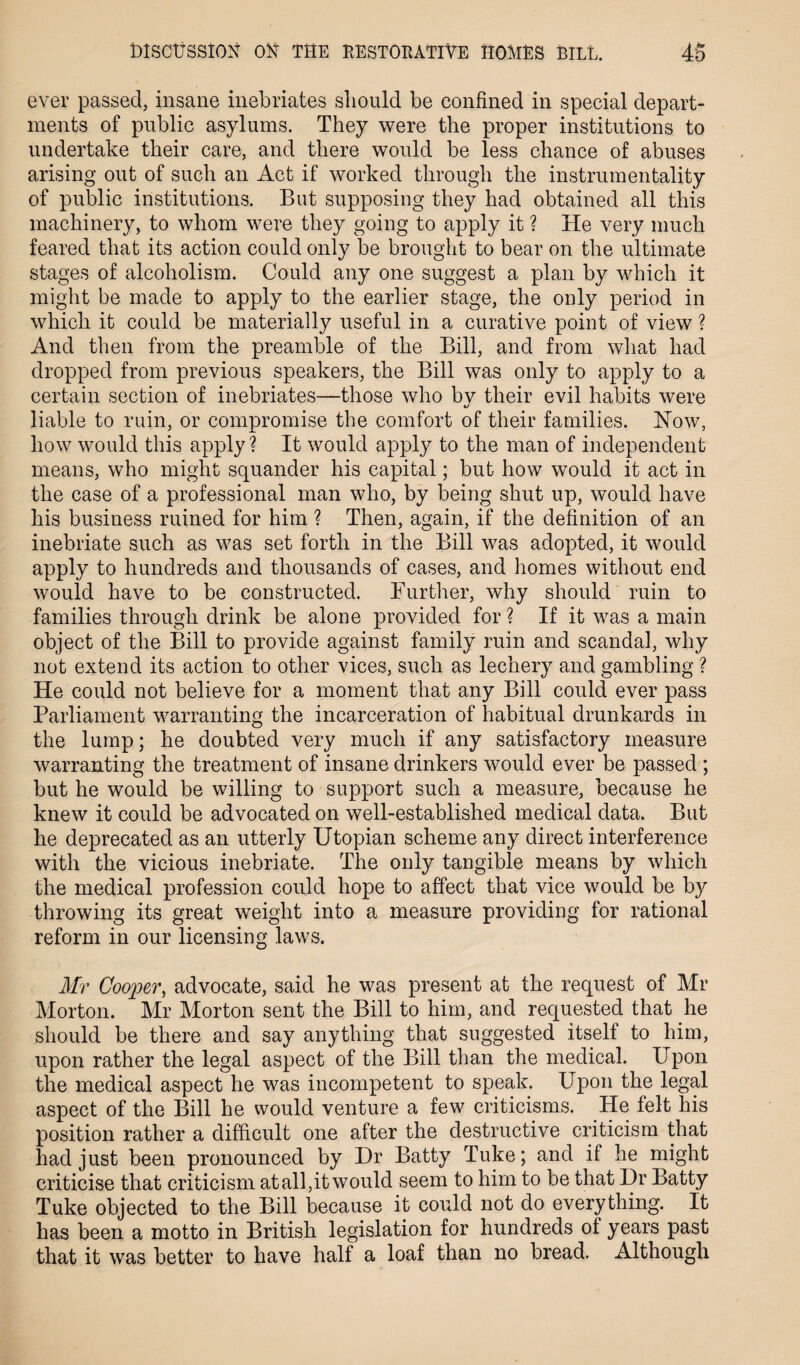 ever passed, insane inebriates should be confined in special depart¬ ments of public asylums. They were the proper institutions to undertake their care, and there would be less chance of abuses arising out of such an Act if worked through the instrumentality of public institutions. But supposing they had obtained all this machinery, to whom were they going to apply it ? He very much feared that its action could only be brought to bear on the ultimate stages of alcoholism. Could any one suggest a plan by which it might be made to apply to the earlier stage, the only period in which it could be materially useful in a curative point of view ? And then from the preamble of the Bill, and from what had dropped from previous speakers, the Bill was only to apply to a certain section of inebriates—those who bv their evil habits were «/ liable to ruin, or compromise the comfort of their families. How, how would this apply? It would apply to the man of independent means, who might squander his capital; but how would it act in the case of a professional man who, by being shut up, would have his business ruined for him ? Then, again, if the definition of an inebriate such as was set forth in the Bill was adopted, it would apply to hundreds and thousands of cases, and homes without end would have to be constructed. Further, why should ruin to families through drink be alone provided for ? If it was a main object of the Bill to provide against family ruin and scandal, why not extend its action to other vices, such as lechery and gambling ? He could not believe for a moment that any Bill could ever pass Parliament warranting the incarceration of habitual drunkards in the lump; he doubted very much if any satisfactory measure warranting the treatment of insane drinkers would ever be passed ; but he would be willing to support such a measure, because he knew it could be advocated on well-established medical data. But he deprecated as an utterly Utopian scheme any direct interference with the vicious inebriate. The only tangible means by which the medical profession could hope to affect that vice would be by throwing its great weight into a measure providing for rational reform in our licensing laws. Mr Cooper, advocate, said he was present at the request of Mr Morton. Mr Morton sent the Bill to him, and requested that he should be there and say anything that suggested itself to him, upon rather the legal aspect of the Bill than the medical. Upon the medical aspect he was incompetent to speak. Upon the legal aspect of the Bill he would venture a few criticisms. He felt his position rather a difficult one after the destructive criticism that had just been pronounced by Dr Batty Tuke; and if he might criticise that criticism atall,itwould seem to him to be that Dr Batty Tuke objected to the Bill because it could not do everything. It has been a motto in British legislation for hundreds of years past that it was better to have half a loaf than no bread. Although