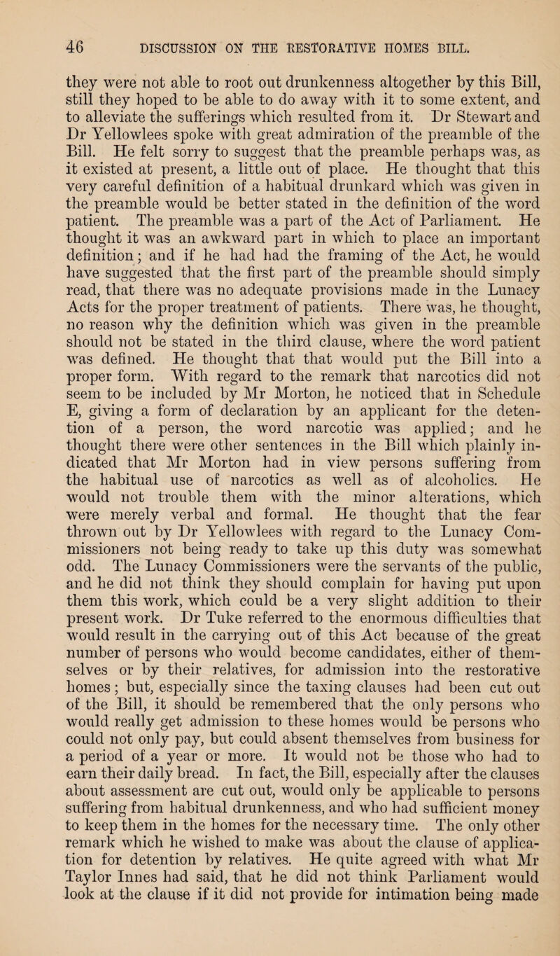 they were not able to root out drunkenness altogether by this Bill, still they hoped to be able to do away with it to some extent, and to alleviate the sufferings which resulted from it. Dr Stewart and Dr Yellowlees spoke with great admiration of the preamble of the Bill. He felt sorry to suggest that the preamble perhaps was, as it existed at present, a little out of place. He thought that this very careful definition of a habitual drunkard which was given in the preamble would be better stated in the definition of the word patient. The preamble was a part of the Act of Parliament. He thought it was an awkward part in which to place an important definition; and if he had had the framing of the Act, he would have suggested that the first part of the preamble should simply read, that there was no adequate provisions made in the Lunacy Acts for the proper treatment of patients. There was, he thought, no reason why the definition which was given in the preamble should not be stated in the third clause, where the word patient was defined. He thought that that would put the Bill into a proper form. With regard to the remark that narcotics did not seem to be included by Mr Morton, he noticed that in Schedule E, giving a form of declaration by an applicant for the deten¬ tion of a person, the word narcotic was applied; and he thought there were other sentences in the Bill which plainly in¬ dicated that Mr Morton had in view persons suffering from the habitual use of narcotics as well as of alcoholics. He would not trouble them with the minor alterations, which were merely verbal and formal. He thought that the fear thrown out by Dr Yellowlees with regard to the Lunacy Com¬ missioners not being ready to take up this duty was somewhat odd. The Lunacy Commissioners were the servants of the public, and he did not think they should complain for having put upon them this work, which could be a very slight addition to their present work. Dr Tuke referred to the enormous difficulties that would result in the carrying out of this Act because of the great number of persons who would become candidates, either of them¬ selves or by their relatives, for admission into the restorative homes; but, especially since the taxing clauses had been cut out of the Bill, it should be remembered that the only persons who would really get admission to these homes would be persons who could not only pay, but could absent themselves from business for a period of a year or more. It would not be those who had to earn their daily bread. In fact, the Bill, especially after the clauses about assessment are cut out, would only be applicable to persons suffering from habitual drunkenness, and who had sufficient money to keep them in the homes for the necessary time. The only other remark which he wished to make was about the clause of applica¬ tion for detention by relatives. He quite agreed with what Mr Taylor Innes had said, that he did not think Parliament would look at the clause if it did not provide for intimation being made