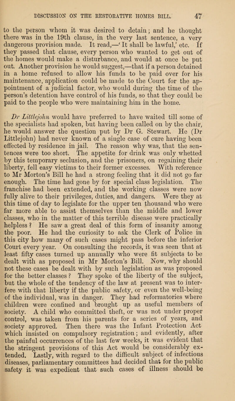 to the person whom it was desired to detain; and he thought there was in the 19th clause, in the very last sentence, a very dangerous provision made. It read,—‘ It shall he lawful,’ etc. If they passed that clause, every person who wanted to get out of the homes would make a disturbance, and would at once be put out. Another provision he would suggest,—that if a person detained in a home refused to allow his funds to be paid over for his maintenance, application could be made to the Court for the ap¬ pointment of a judicial factor, who would during the time of the person’s detention have control of his funds, so that they could be paid to the people who were maintaining him in the home. Dr Littlejohn would have preferred to have waited till some of the specialists had spoken, but having been called on by the chair, he would answer the question put by Dr G. Stewart. He (Dr Littlejohn) had never known of a single case of cure having been effected by residence in jail. The reason why was, that the sen¬ tences were too short. The appetite for drink was only whetted by this temporary seclusion, and the prisoners, on regaining their liberty, fell easy victims to their former excesses. With reference to Mr Morton’s Bill he had a strong feeling that it did not go far enough. The time had gone by for special class legislation. The franchise had been extended, and the working classes were now fully alive to their privileges, duties, and dangers. Were they at this time of day to legislate for the upper ten thousand who were far more able to assist themselves than the middle and lower classes, who in the matter of this terrible disease were practically helpless ? He saw a great deal of this form of insanity among the poor. He had the curiosity to ask the Clerk of Police in this city how many of such cases might pass before the inferior Court every year. On consulting the records, it was seen that at least fifty cases turned up annually who were fit subjects to be dealt with as proposed in Mr Morton’s Bill. How, why should not these cases be dealt with by such legislation as was proposed for the better classes ? They spoke of the liberty of the subject, but the whole of the tendency of the law at present was to inter¬ fere with that liberty if the public safety, or even the well-being of the individual, was in danger. They had reformatories where children were confined and brought up as useful members of society. A child who committed theft, or was not under proper control, was taken from his parents for a series of years, and society approved. Then there was the Infant Protection Act which insisted on compulsory registration; and evidently, after the painful occurrences of the last few weeks, it was evident that the stringent provisions of this Act would be considerably ex¬ tended, Lastly, with regard to the difficult subject of infectious diseases, parliamentary committees had decided that for the public safety it was expedient that such cases of illness should be