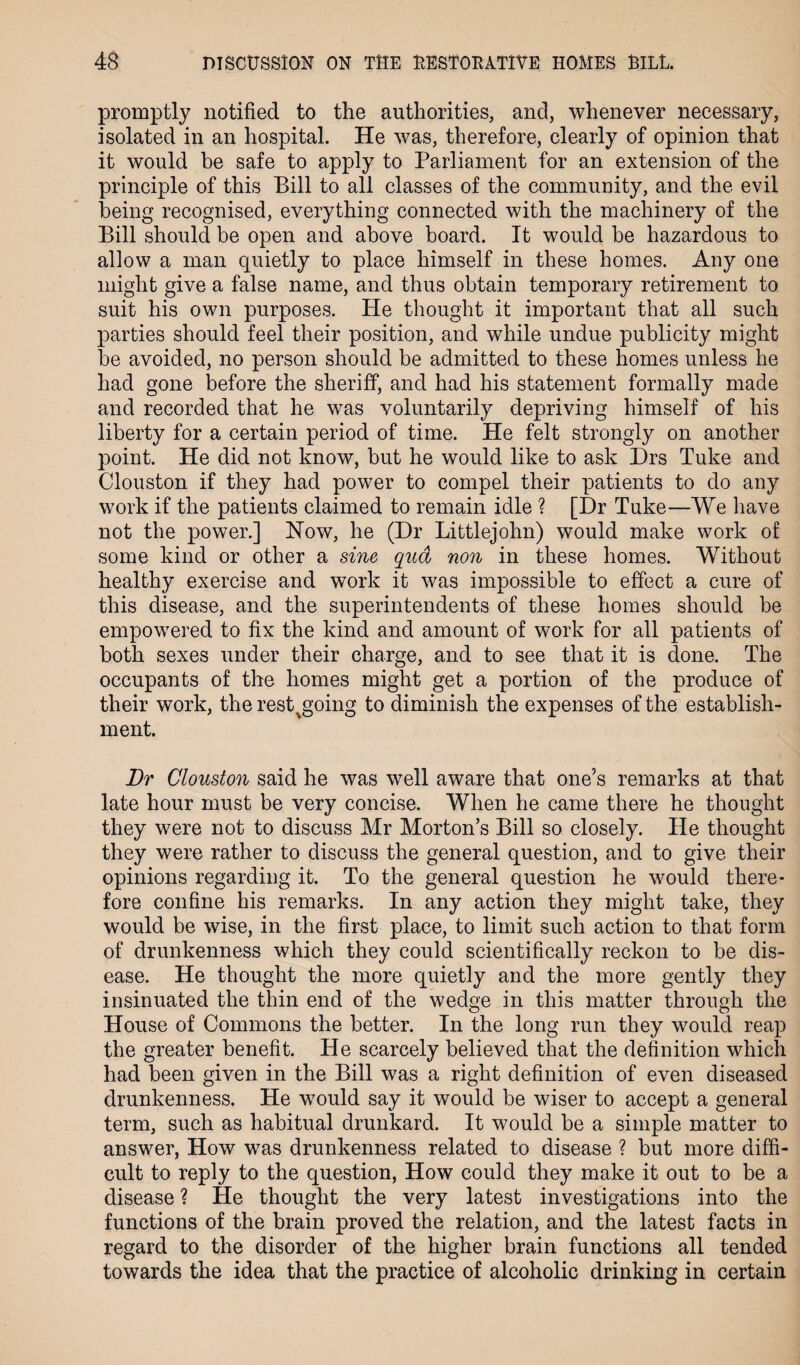 promptly notified to the authorities, and, whenever necessary, isolated in an hospital. He was, therefore, clearly of opinion that it would be safe to apply to Parliament for an extension of the principle of this Bill to all classes of the community, and the evil being recognised, everything connected with the machinery of the Bill should be open and above board. It would be hazardous to allow a man quietly to place himself in these homes. Any one might give a false name, and thus obtain temporary retirement to suit his own purposes. He thought it important that all such parties should feel their position, and while undue publicity might be avoided, no person should be admitted to these homes unless he had gone before the sheriff, and had his statement formally made and recorded that he was voluntarily depriving himself of his liberty for a certain period of time. He felt strongly on another point. He did not know, but he would like to ask Drs Tuke and Clouston if they had power to compel their patients to do any work if the patients claimed to remain idle ? [Dr Tuke—We have not the power.] How, he (Dr Littlejohn) would make work of some kind or other a sine qua non in these homes. Without healthy exercise and work it was impossible to effect a cure of this disease, and the superintendents of these homes should be empowered to fix the kind and amount of work for all patients of both sexes under their charge, and to see that it is done. The occupants of the homes might get a portion of the produce of their work, the rest>going to diminish the expenses of the establish¬ ment. Dr Clouston said he was well aware that one’s remarks at that late hour must be very concise. When he came there he thought they were not to discuss Mr Morton’s Bill so closely. He thought they were rather to discuss the general question, and to give their opinions regarding it. To the general question he would there¬ fore confine his remarks. In any action they might take, they would be wise, in the first place, to limit such action to that form of drunkenness which they could scientifically reckon to be dis¬ ease. He thought the more quietly and the more gently they insinuated the thin end of the wedge in this matter through the House of Commons the better. In the long run they would reap the greater benefit. He scarcely believed that the definition which had been given in the Bill was a right definition of even diseased drunkenness. He would say it would be wiser to accept a general term, such as habitual drunkard. It would be a simple matter to answer, How was drunkenness related to disease ? but more diffi¬ cult to reply to the question, How could they make it out to be a disease ? He thought the very latest investigations into the functions of the brain proved the relation, and the latest facts in regard to the disorder of the higher brain functions all tended towards the idea that the practice of alcoholic drinking in certain