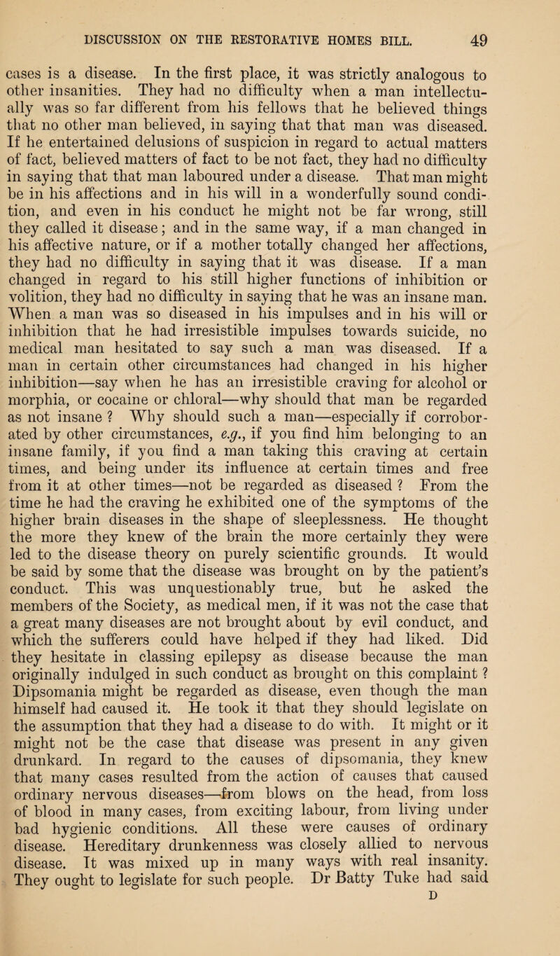 cases is a disease. In the first place, it was strictly analogous to other insanities. They had no difficulty when a man intellectu¬ ally was so far different from his fellows that he believed things that no other man believed, in saying that that man was diseased. If he entertained delusions of suspicion in regard to actual matters of fact, believed matters of fact to be not fact, they had no difficulty in saying that that man laboured under a disease. That man might be in his affections and in his will in a wonderfully sound condi¬ tion, and even in his conduct he might not be far wrong, still they called it disease; and in the same way, if a man changed in his affective nature, or if a mother totally changed her affections, they had no difficulty in saying that it was disease. If a man changed in regard to his still higher functions of inhibition or volition, they had no difficulty in saying that he was an insane man. When a man was so diseased in his impulses and in his will or inhibition that he had irresistible impulses towards suicide, no medical man hesitated to say such a man was diseased. If a man in certain other circumstances had changed in his higher inhibition—say when he has an irresistible craving for alcohol or morphia, or cocaine or chloral—why should that man be regarded as not insane ? Why should such a man—especially if corrobor¬ ated by other circumstances, e.y., if you find him belonging to an insane family, if you find a man taking this craving at certain times, and being under its influence at certain times and free from it at other times—not be regarded as diseased ? From the time he had the craving he exhibited one of the symptoms of the higher brain diseases in the shape of sleeplessness. He thought the more they knew of the brain the more certainly they were led to the disease theory on purely scientific grounds. It would be said by some that the disease was brought on by the patient’s conduct. This was unquestionably true, but he asked the members of the Society, as medical men, if it was not the case that a great many diseases are not brought about by evil conduct, and which the sufferers could have helped if they had liked. Did they hesitate in classing epilepsy as disease because the man originally indulged in such conduct as brought on this complaint ? Dipsomania might be regarded as disease, even though the man himself had caused it. He took it that they should legislate on the assumption that they had a disease to do with. It might or it might not be the case that disease was present in any given drunkard. In regard to the causes of dipsomania, they knew that many cases resulted from the action of causes that caused ordinary nervous diseases—from blows on the head, from loss of blood in many cases, from exciting labour, from living under bad hygienic conditions. All these were causes of ordinary disease. Hereditary drunkenness was closely allied to nervous disease. It was mixed up in many ways with real insanity. They ought to legislate for such people. Dr Batty Tuke had said