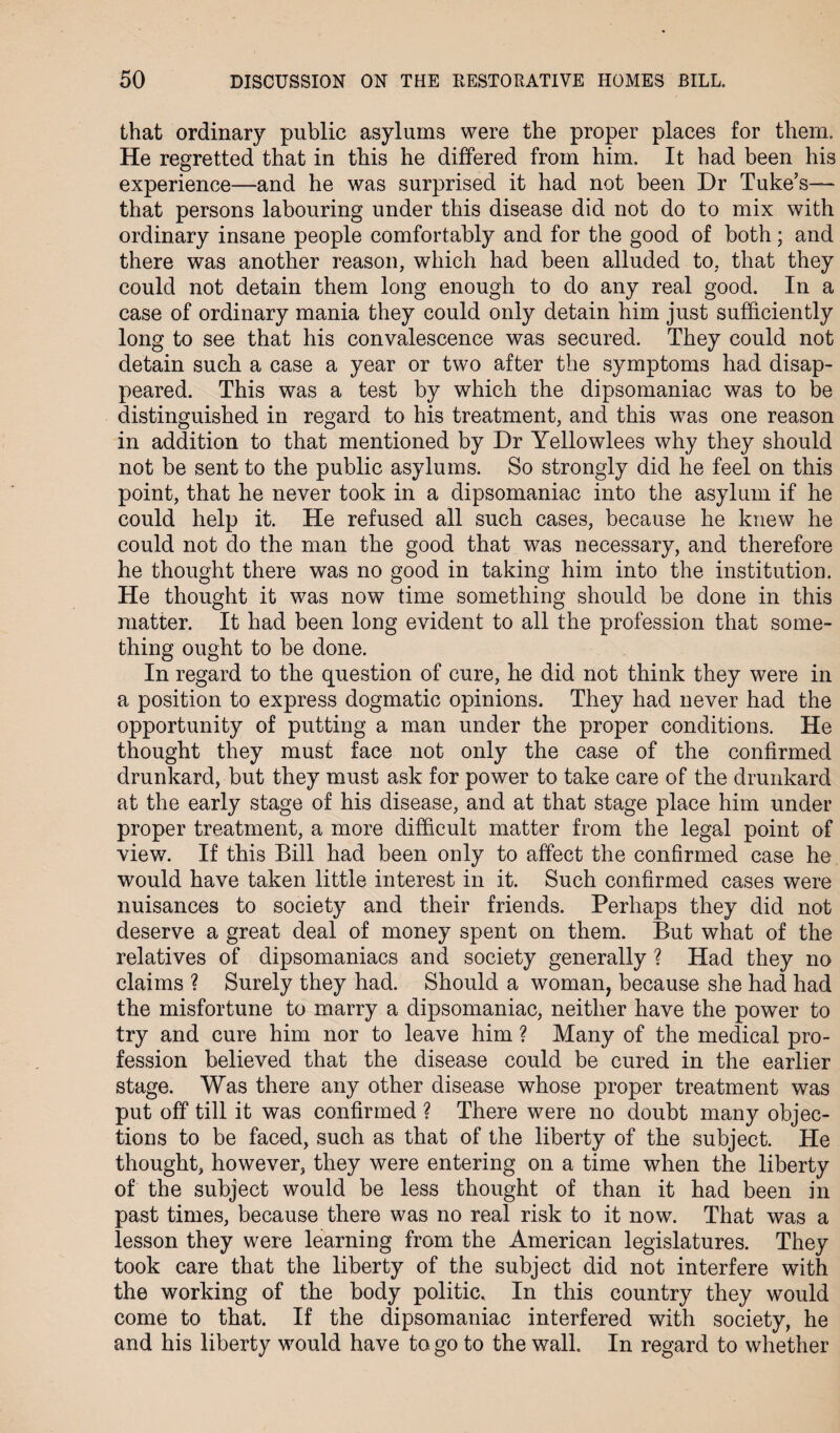 that ordinary public asylums were the proper places for them. He regretted that in this he differed from him. It had been his experience—and he was surprised it had not been Dr Tuke’s— that persons labouring under this disease did not do to mix with ordinary insane people comfortably and for the good of both; and there was another reason, which had been alluded to, that they could not detain them long enough to do any real good. In a case of ordinary mania they could only detain him just sufficiently long to see that his convalescence was secured. They could not detain such a case a year or two after the symptoms had disap¬ peared. This was a test by which the dipsomaniac was to be distinguished in regard to his treatment, and this was one reason in addition to that mentioned by Dr Yellowlees why they should not be sent to the public asylums. So strongly did he feel on this point, that he never took in a dipsomaniac into the asylum if he could help it. He refused all such cases, because he knew he could not do the man the good that was necessary, and therefore he thought there was no good in taking him into the institution. He thought it was now time something should be done in this matter. It had been long evident to all the profession that some¬ thing ought to be done. In regard to the question of cure, he did not think they were in a position to express dogmatic opinions. They had never had the opportunity of putting a man under the proper conditions. He thought they must face not only the case of the confirmed drunkard, but they must ask for power to take care of the drunkard at the early stage of his disease, and at that stage place him under proper treatment, a more difficult matter from the legal point of view. If this Bill had been only to affect the confirmed case he would have taken little interest in it. Such confirmed cases were nuisances to society and their friends. Perhaps they did not deserve a great deal of money spent on them. But what of the relatives of dipsomaniacs and society generally ? Had they no claims ? Surely they had. Should a woman, because she had had the misfortune to marry a dipsomaniac, neither have the power to try and cure him nor to leave him ? Many of the medical pro¬ fession believed that the disease could be cured in the earlier stage. Was there any other disease whose proper treatment was put off till it was confirmed ? There were no doubt many objec¬ tions to be faced, such as that of the liberty of the subject. He thought, however, they were entering on a time when the liberty of the subject would be less thought of than it had been in past times, because there was no real risk to it now. That was a lesson they were learning from the American legislatures. They took care that the liberty of the subject did not interfere with the working of the body politic. In this country they would come to that. If the dipsomaniac interfered with society, he and his liberty would have to go to the wall. In regard to whether