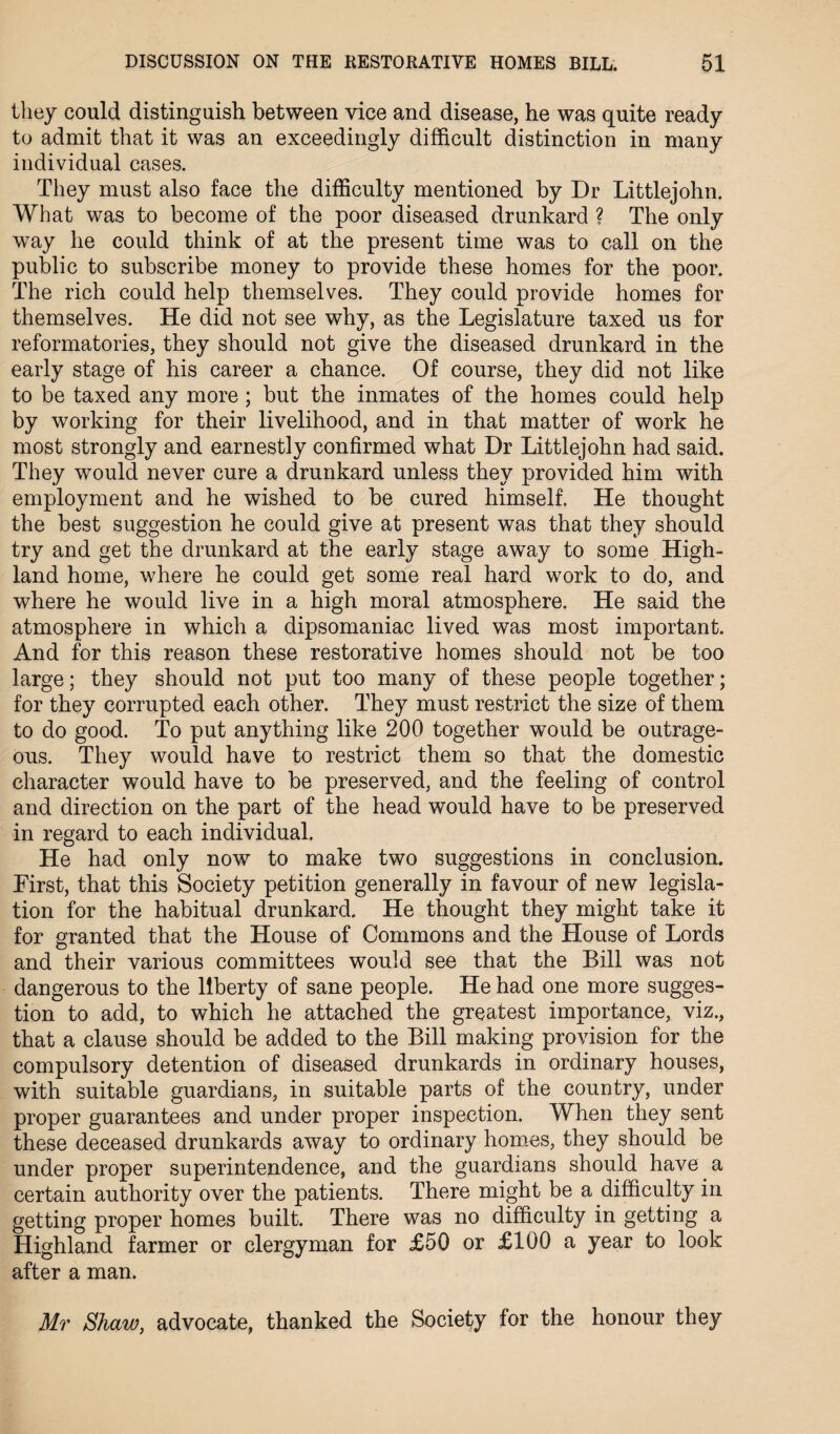 they could distinguish between vice and disease, he was quite ready to admit that it was an exceedingly difficult distinction in many individual cases. They must also face the difficulty mentioned by Dr Littlejohn. What was to become of the poor diseased drunkard ? The only way he could think of at the present time was to call on the public to subscribe money to provide these homes for the poor. The rich could help themselves. They could provide homes for themselves. He did not see why, as the Legislature taxed us for reformatories, they should not give the diseased drunkard in the early stage of his career a chance. Of course, they did not like to be taxed any more; but the inmates of the homes could help by working for their livelihood, and in that matter of work he most strongly and earnestly confirmed what Dr Littlejohn had said. They would never cure a drunkard unless they provided him with employment and he wished to be cured himself. He thought the best suggestion he could give at present was that they should try and get the drunkard at the early stage away to some High¬ land home, where he could get some real hard work to do, and where he would live in a high moral atmosphere. He said the atmosphere in which a dipsomaniac lived was most important. And for this reason these restorative homes should not be too large; they should not put too many of these people together; for they corrupted each other. They must restrict the size of them to do good. To put anything like 200 together would be outrage¬ ous. They would have to restrict them so that the domestic character would have to be preserved, and the feeling of control and direction on the part of the head would have to be preserved in regard to each individual. He had only now to make two suggestions in conclusion. First, that this Society petition generally in favour of new legisla¬ tion for the habitual drunkard. He thought they might take it for granted that the House of Commons and the Llouse of Lords and their various committees would see that the Bill was not dangerous to the liberty of sane people. He had one more sugges¬ tion to add, to which he attached the greatest importance, viz., that a clause should be added to the Bill making provision for the compulsory detention of diseased drunkards in ordinary houses, with suitable guardians, in suitable parts of the country, under proper guarantees and under proper inspection. When they sent these deceased drunkards away to ordinary homes, they should be under proper superintendence, and the guardians should have a certain authority over the patients. There might be a difficulty in getting proper homes built. There was no difficulty in getting a Highland farmer or clergyman for £50 or £100 a year to look after a man. Mr Shaw, advocate, thanked the Society for the honour they