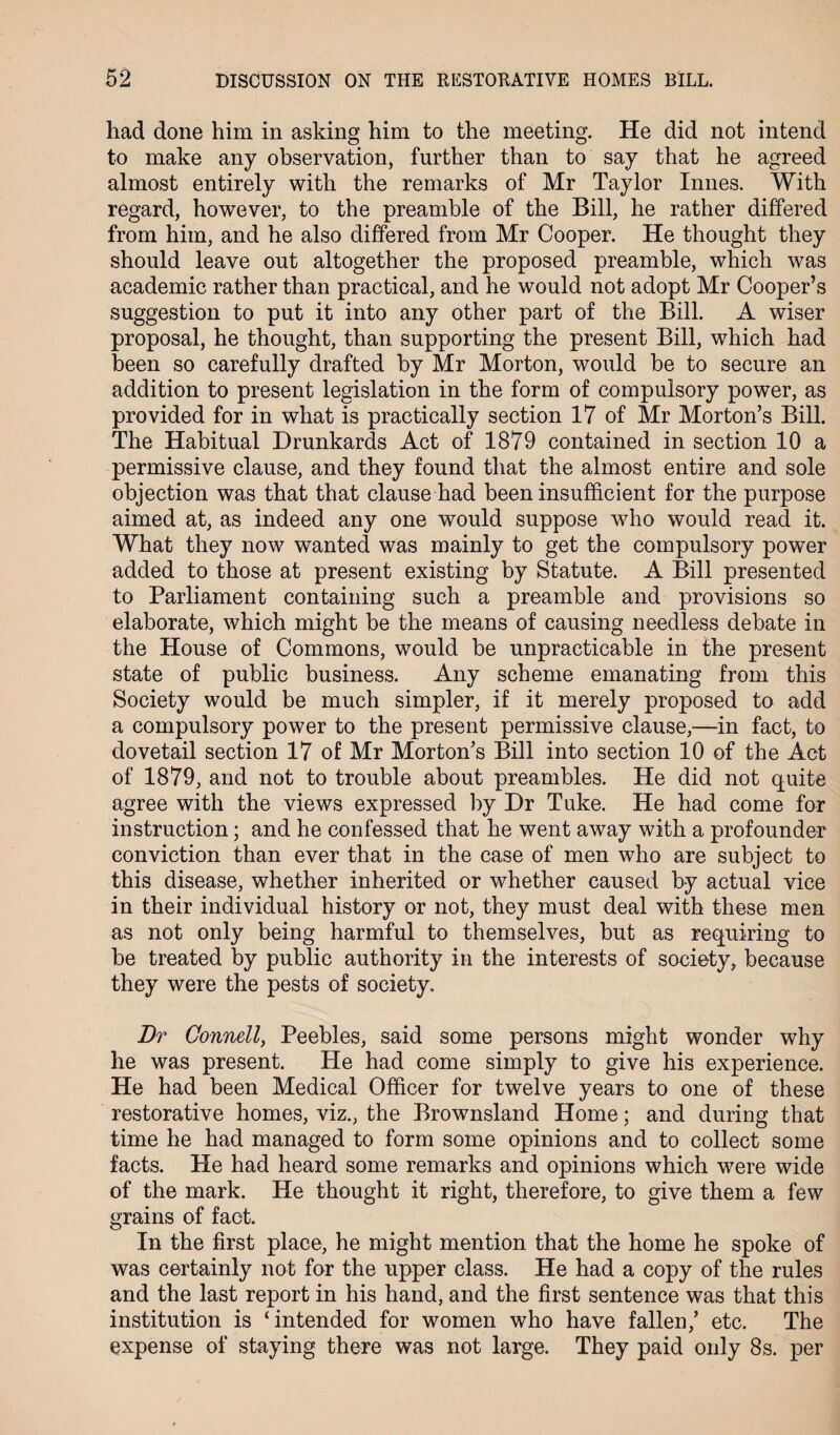 had done him in asking him to the meeting. He did not intend to make any observation, further than to say that he agreed almost entirely with the remarks of Mr Taylor Innes. With regard, however, to the preamble of the Bill, he rather differed from him, and he also differed from Mr Cooper. He thought they should leave out altogether the proposed preamble, which was academic rather than practical, and he would not adopt Mr Cooper’s suggestion to put it into any other part of the Bill. A wiser proposal, he thought, than supporting the present Bill, which had been so carefully drafted by Mr Morton, would be to secure an addition to present legislation in the form of compulsory power, as provided for in what is practically section 17 of Mr Morton’s Bill. The Habitual Drunkards Act of 1879 contained in section 10 a permissive clause, and they found that the almost entire and sole objection was that that clause had been insufficient for the purpose aimed at, as indeed any one would suppose who would read it. What they now wanted was mainly to get the compulsory power added to those at present existing by Statute. A Bill presented to Parliament containing such a preamble and provisions so elaborate, which might be the means of causing needless debate in the House of Commons, would be unpracticable in the present state of public business. Any scheme emanating from this Society would be much simpler, if it merely proposed to add a compulsory power to the present permissive clause,—in fact, to dovetail section 17 of Mr Morton’s Bill into section 10 of the Act of 1879, and not to trouble about preambles. He did not quite agree with the views expressed by Dr Tuke. He had come for instruction; and he confessed that he went away with a profounder conviction than ever that in the case of men who are subject to this disease, whether inherited or whether caused by actual vice in their individual history or not, they must deal with these men as not only being harmful to themselves, but as requiring to be treated by public authority in the interests of society, because they were the pests of society. Dr Connell, Peebles, said some persons might wonder why he was present. He had come simply to give his experience. He had been Medical Officer for twelve years to one of these restorative homes, viz., the Brownsland Home; and during that time he had managed to form some opinions and to collect some facts. He had heard some remarks and opinions which were wide of the mark. He thought it right, therefore, to give them a few grains of fact. In the first place, he might mention that the home he spoke of was certainly not for the upper class. He had a copy of the rules and the last report in his hand, and the first sentence was that this institution is ‘intended for women who have fallen,’ etc. The expense of staying there was not large. They paid only 8s. per