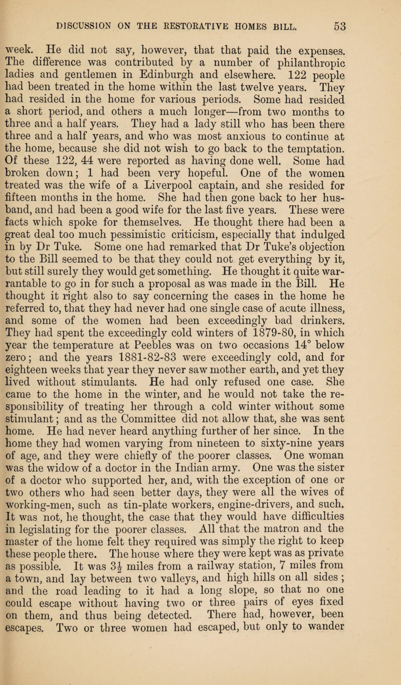 week. He did not say, however, that that paid the expenses. The difference was contributed by a number of philanthropic ladies and gentlemen in Edinburgh and elsewhere. 122 people had been treated in the home within the last twelve years. They had resided in the home for various periods. Some had resided a short period, and others a much longer—from two months to three and a half years. They had a lady still who has been there three and a half years, and who was most anxious to continue at the home, because she did not wish to go back to the temptation. Of these 122, 44 were reported as having done well. Some had broken down; 1 had been very hopeful. One of the women treated was the wife of a Liverpool captain, and she resided for fifteen months in the home. She had then gone back to her hus¬ band, and had been a good wife for the last five years. These were facts which spoke for themselves. He thought there had been a great deal too much pessimistic criticism, especially that indulged in by Dr Tuke. Some one had remarked that Dr Tuke’s objection to the Bill seemed to be that they could not get everything by it, but still surely they would get something. He thought it quite war¬ rantable to go in for such a proposal as was made in the Bill. He thought it right also to say concerning the cases in the home he referred to, that they had never had one single case of acute illness, and some of the women had been exceedingly bad drinkers. They had spent the exceedingly cold winters of 1879-80, in which year the temperature at Peebles was on two occasions 14° below zero; and the years 1881-82-83 were exceedingly cold, and for eighteen weeks that year they never saw mother earth, and yet they lived without stimulants. He had only refused one case. She came to the home in the winter, and he would not take the re¬ sponsibility of treating her through a cold winter without some stimulant; and as the Committee did not allow that, she was sent home. He had never heard anything further of her since. In the home they had women varying from nineteen to sixty-nine years of age, and they were chiefly of the poorer classes. One woman was the widow of a doctor in the Indian army. One was the sister of a doctor who supported her, and, with the exception of one or two others who had seen better days, they were all the wives of working-men, such as tin-plate workers, engine-drivers, and such. It was not, he thought, the case that they would have difficulties in legislating for the poorer classes. All that the matron and the master of the home felt they required was simply the right to keep these people there. The house where they were kept was as private as possible. It was 3J miles from a railway station, 7 miles from a town, and lay between two valleys, and high hills on all sides ; and the road leading to it had a long slope, so that no one could escape without having two or three pairs of eyes fixed on them, and thus being detected. There had, however, been escapes. Two or three women had escaped, but only to wander