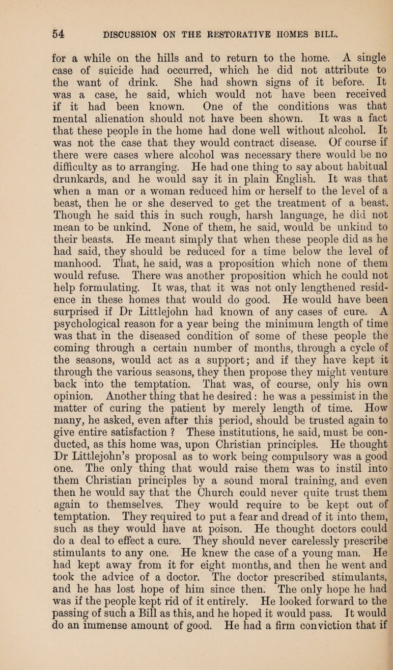 for a while on the hills and to return to the home. A single case of suicide had occurred, which he did not attribute to the want of drink. She had shown signs of it before. It was a case, he said, which would not have been received if it had been known. One of the conditions was that mental alienation should not have been shown. It was a fact that these people in the home had done well without alcohol. It was not the case that they would contract disease. Of course if there were cases where alcohol was necessary there would be no difficulty as to arranging. He had one thing to say about habitual drunkards, and he would say it in plain English. It was that when a man or a woman reduced him or herself to the level of a beast, then he or she deserved to get the treatment of a beast. Though he said this in such rough, harsh language, he did not mean to be unkind. Hone of them, he said, would be unkind to their beasts. He meant simply that when these people did as he had said, they should be reduced for a time below the level of manhood. That, he said, was a proposition which none of them would refuse. There was another proposition which he could not help formulating. It was, that it was not only lengthened resid¬ ence in these homes that would do good. He would have been surprised if Dr Littlejohn had known of any cases of cure. A psychological reason for a year being the minimum length of time was that in the diseased condition of some of these people the coming through a certain number of months, through a cycle of the seasons, would act as a support; and if they have kept it through the various seasons, they then propose they might venture back into the temptation. That was, of course, only his own opinion. Another thing that he desired: he was a pessimist in the matter of curing the patient by merely length of time. How many, he asked, even after this period, should be trusted again to give entire satisfaction ? These institutions, he said, must be con¬ ducted, as this home was, upon Christian principles. He thought Dr Littlejohn’s proposal as to work being compulsory was a good one. The only thing that would raise them was to instil into them Christian principles by a sound moral training, and even then he would say that the Church could never quite trust them again to themselves. They would require to be kept out of temptation. They required to put a fear and dread of it into them, such as they would have at poison. He thought doctors could do a deal to effect a cure. They should never carelessly prescribe stimulants to any one. He knew the case of a young man. He had kept away from it for eight months, and then he went and took the advice of a doctor. The doctor prescribed stimulants, and he has lost hope of him since then. The only hope he had was if the people kept rid of it entirely. He looked forward to the passing of such a Bill as this, and he hoped it would pass. It would do an immense amount of good. He had a firm conviction that if