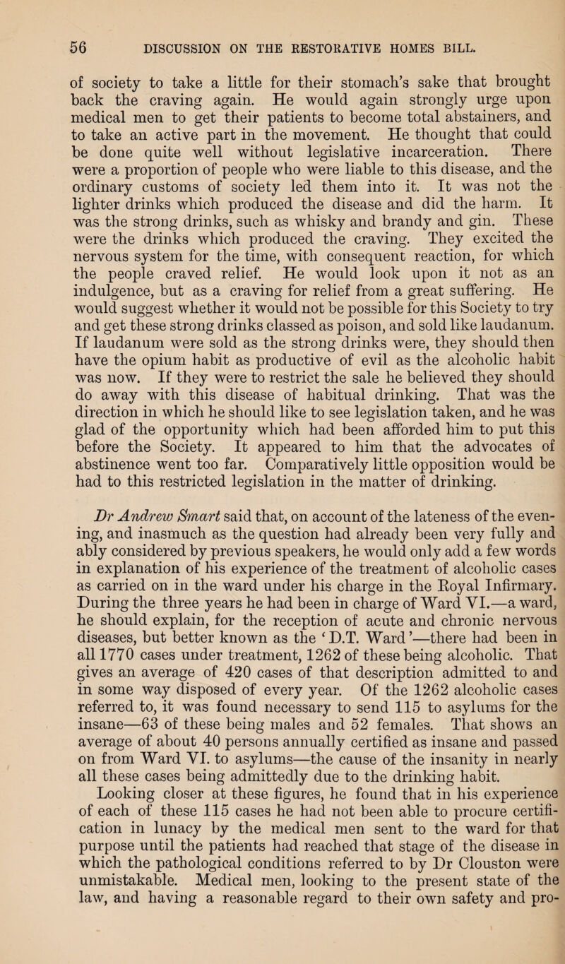 of society to take a little for their stomach’s sake that brought back the craving again. He would again strongly urge upon medical men to get their patients to become total abstainers, and to take an active part in the movement. He thought that could be done quite well without legislative incarceration. There were a proportion of people who were liable to this disease, and the ordinary customs of society led them into it. It was not the lighter drinks which produced the disease and did the harm. It was the strong drinks, such as whisky and brandy and gin. These were the drinks which produced the craving. They excited the nervous system for the time, with consequent reaction, for which the people craved relief. He would look upon it not as an indulgence, but as a craving for relief from a great suffering. He would suggest whether it would not be possible for this Society to try and get these strong drinks classed as poison, and sold like laudanum. If laudanum were sold as the strong drinks were, they should then have the opium habit as productive of evil as the alcoholic habit was now. If they were to restrict the sale he believed they should do away with this disease of habitual drinking. That was the direction in which he should like to see legislation taken, and he was glad of the opportunity which had been afforded him to put this before the Society. It appeared to him that the advocates of abstinence went too far. Comparatively little opposition would be had to this restricted legislation in the matter of drinking. Dr Andrew Smart said that, on account of the lateness of the even¬ ing, and inasmuch as the question had already been very fully and ably considered by previous speakers, he would only add a few words in explanation of his experience of the treatment of alcoholic cases as carried on in the ward under his charge in the Royal Infirmary. During the three years he had been in charge of Ward VI.—a ward, he should explain, for the reception of acute and chronic nervous diseases, but better known as the ‘D.T. Ward’—there had been in all 1770 cases under treatment, 1262 of these being alcoholic. That gives an average of 420 cases of that description admitted to and in some way disposed of every year. Of the 1262 alcoholic cases referred to, it was found necessary to send 115 to asylums for the insane—63 of these being males and 52 females. That shows an average of about 40 persons annually certified as insane and passed on from Ward VI. to asylums—the cause of the insanity in nearly all these cases being admittedly due to the drinking habit. Looking closer at these figures, he found that in his experience of each of these 115 cases he had not been able to procure certifi¬ cation in lunacy by the medical men sent to the ward for that purpose until the patients had reached that stage of the disease in which the pathological conditions referred to by Dr Clouston were unmistakable. Medical men, looking to the present state of the law, and having a reasonable regard to their own safety and pro-