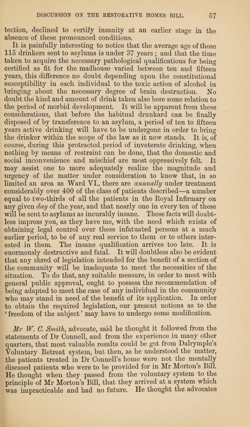 tection, declined to certify insanity at an earlier stage in the absence of these pronounced conditions. It is painfully interesting to notice that the average age of those 115 drinkers sent to asylums is under 37 years ; and that the time taken to acquire the necessary pathological qualifications for being certified as fit for the madhouse varied between ten and fifteen years, this difference no doubt depending upon the constitutional susceptibility in each individual to the toxic action of alcohol in bringing about the necessary degree of brain destruction, hfo doubt the kind and amount of drink taken also bore some relation to the period of morbid development. It will be apparent from these considerations, that before the habitual drunkard can be finally disposed of by transference to an asylum, a period of ten to fifteen years active drinking will have to be undergone in order to bring the drinker within the scope of the law as it now stands. It is, of course, during this protracted period of inveterate drinking, when nothing by means of restraint can be done, that the domestic and social inconvenience and mischief are most oppressively felt. It may assist one to more adequately realize the magnitude and urgency of the matter under consideration to know that, in so limited an area as Ward VI., there are annually under treatment considerably over 400 of the class of patients described—a number equal to two-thirds of all the patients in the Eoyal Infirmary on any given day of the year, and that nearly one in every ten of these will be sent to asylums as incurably insane. These facts will doubt¬ less impress you, as they have me, with the need which exists of obtaining legal control over these infatuated persons at a much earlier period, to be of any real service to them or to others inter¬ ested in them. The insane qualification arrives too late. It is enormously destructive and fatal. It will doubtless also be evident that any shred of legislation intended for the benefit of a section of the community will be inadequate to meet the necessities of the situation. To do that, any suitable measure, in order to meet with general public approval, ought to possess the recommendation of being adapted to meet the case of any individual in the community who may stand in need of the benefit of its application. In order to obtain the required legislation, our present notions as to the ‘ freedom of the subject ’ may have to undergo some modification. Mr W. C. Smith, advocate, said he thought it followed from the statements of Dr Connell, and from the experience in many other quarters, that most valuable results could be got from Dalrymple’s Voluntary Be treat system, but then, as he understood the matter, the patients treated in Dr Connell’s home were not the mentally diseased patients who were to be provided for in Mr Morton’s Bill. He thought when they passed from the voluntary system to the principle of Mr Morton’s Bill, that they arrived at a system which was impracticable and had no future. He thought the advocates