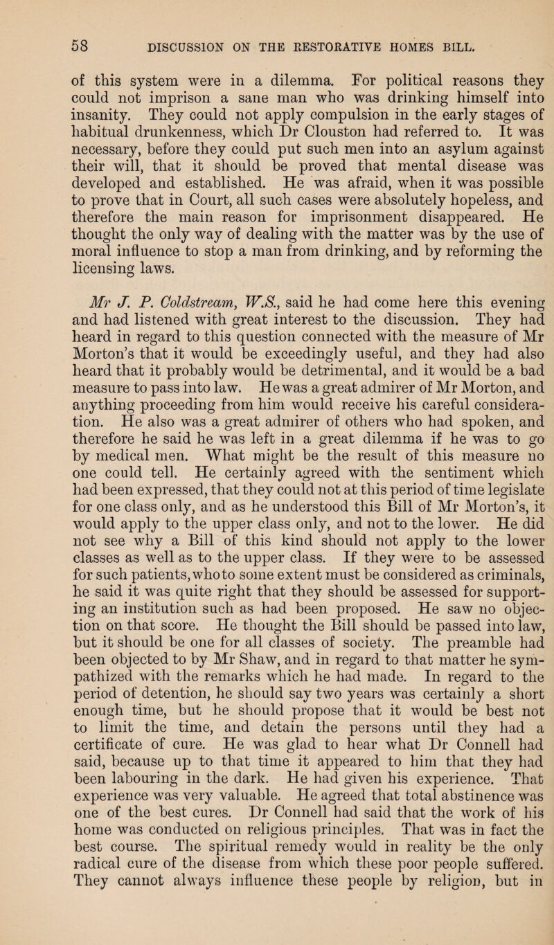 of this system were in a dilemma. For political reasons they could not imprison a sane man who was drinking himself into insanity. They could not apply compulsion in the early stages of habitual drunkenness, which Dr Clouston had referred to. It was necessary, before they could put such men into an asylum against their will, that it should be proved that mental disease was developed and established. He was afraid, when it was possible to prove that in Court, all such cases were absolutely hopeless, and therefore the main reason for imprisonment disappeared. He thought the only way of dealing with the matter was by the use of moral influence to stop a man from drinking, and by reforming the licensing laws. Mr J. P. Coldstream, W.S., said he had come here this evening and had listened with great interest to the discussion. They had heard in regard to this question connected with the measure of Mr Morton’s that it would be exceedingly useful, and they had also heard that it probably would be detrimental, and it would be a bad measure to pass into law. He was a great admirer of Mr Morton, and anything proceeding from him would receive his careful considera¬ tion. He also was a great admirer of others who had spoken, and therefore he said he was left in a great dilemma if he was to go by medical men. What might be the result of this measure no one could tell. He certainly agreed with the sentiment which had been expressed, that they could not at this period of time legislate for one class only, and as he understood this Bill of Mr Morton’s, it would apply to the upper class only, and not to the lower. He did not see why a Bill of this kind should not apply to the lower classes as well as to the upper class. If they were to be assessed for such patients, who to some extent must be considered as criminals, he said it was quite right that they should be assessed for support¬ ing an institution such as had been proposed. He saw no objec¬ tion on that score. He thought the Bill should be passed into law, but it should be one for all classes of society. The preamble had been objected to by Mr Shaw, and in regard to that matter he sym¬ pathized with the remarks which he had made. In regard to the period of detention, he should say two years was certainly a short enough time, but he should propose that it would be best not to limit the time, and detain the persons until they had a certificate of cure. He was glad to hear what Dr Connell had said, because up to that time it appeared to him that they had been labouring in the dark. He had given his experience. That experience was very valuable. He agreed that total abstinence was one of the best cures. Dr Connell had said that the work of his home was conducted on religious principles. That was in fact the best course. The spiritual remedy would in reality be the only radical cure of the disease from which these poor people suffered. They cannot always influence these people by religion, but in