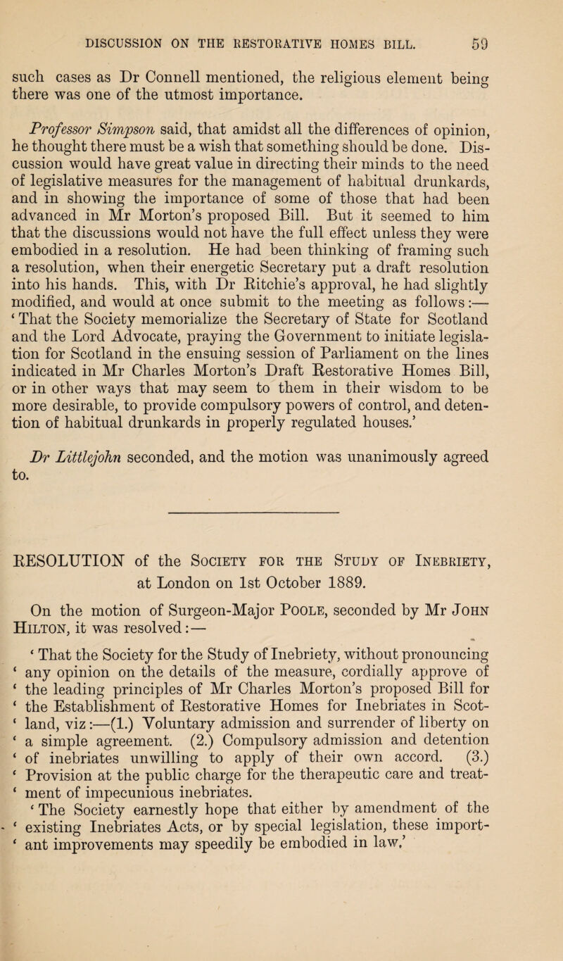 such cases as Dr Connell mentioned, the religious element being there was one of the utmost importance. Professor Simpson said, that amidst all the differences of opinion, he thought there must be a wish that something should be done. Dis¬ cussion would have great value in directing their minds to the need of legislative measures for the management of habitual drunkards, and in showing the importance of some of those that had been advanced in Mr Morton’s proposed Bill. But it seemed to him that the discussions would not have the full effect unless they were embodied in a resolution. He had been thinking of framing such a resolution, when their energetic Secretary put a draft resolution into his hands. This, with Dr Ritchie’s approval, he had slightly modified, and would at once submit to the meeting as follows- ‘ That the Society memorialize the Secretary of State for Scotland and the Lord Advocate, praying the Government to initiate legisla¬ tion for Scotland in the ensuing session of Parliament on the lines indicated in Mr Charles Morton’s Draft Restorative Homes Bill, or in other ways that may seem to them in their wisdom to be more desirable, to provide compulsory powers of control, and deten¬ tion of habitual drunkards in properly regulated houses.’ Dr Littlejohn seconded, and the motion was unanimously agreed to. RESOLUTION of the Society for the Study of Inebriety, at London on 1st October 1889. On the motion of Surgeon-Major Poole, seconded by Mr John Hilton, it was resolved: — ‘ That the Society for the Study of Inebriety, without pronouncing ‘ any opinion on the details of the measure, cordially approve of ‘ the leading principles of Mr Charles Morton’s proposed Bill for ‘ the Establishment of Restorative Homes for Inebriates in Scot- ‘ land, viz :—(1.) Voluntary admission and surrender of liberty on ‘ a simple agreement. (2.) Compulsory admission and. detention ‘ of inebriates unwilling to apply of their own accord. (3.) ‘ Provision at the public charge for the therapeutic care and treat- ‘ ment of impecunious inebriates. ‘ The Society earnestly hope that either by amendment of the ‘ existing Inebriates Acts, or by special legislation, these import- * ant improvements may speedily be embodied in law,’