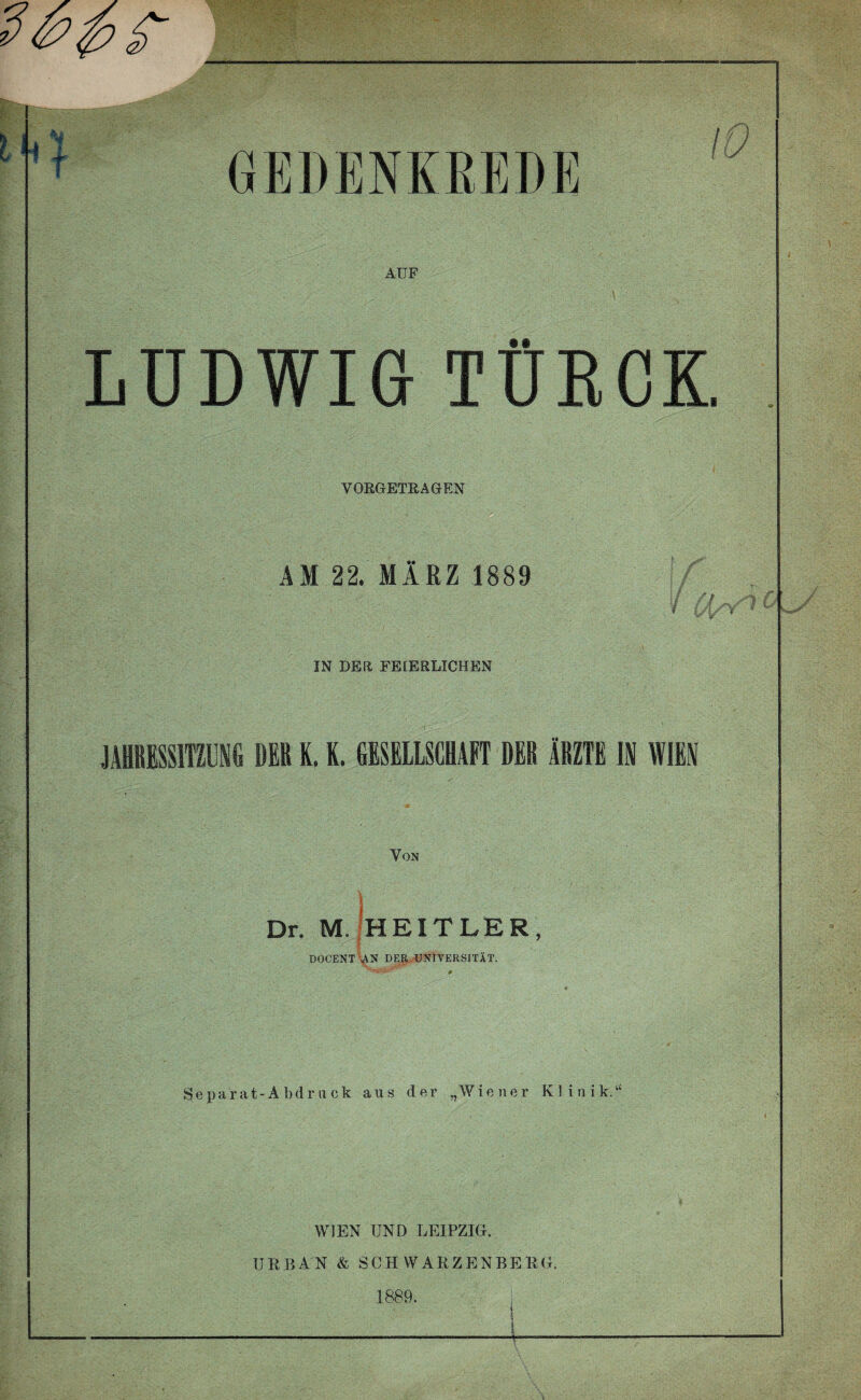 GEDENKREDE AUF LUDWIG TÜKCK VORGETRAGEN AM 22. MÄRZ 1889 IN DER FEIERLICHEN JAHRESSITZUNG DER K. K. GESELLSCHAFT DER ÄRZTE IN WIEN Von ; ' ;■ I .... • Dr. M. HEIT LER, DOCENT UN DER. UNIVERSITÄT. Separat-A bdruck ans der „Wiener Klinik.“ WIEN UND LEIPZIG. URBAN & SCHWARZENBERG. 1889.