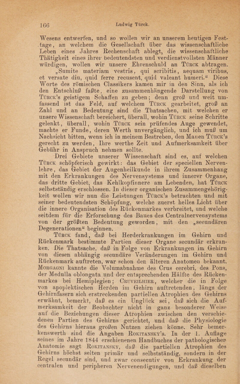 Wesens entwerfen, und so wollen wir an unserem heutigen Fest- .tage, an welchem die Gesellschaft über das wissenschaftliche Leben eines Jahres Rechenschaft ablegt, die wissenschaftliche Thätigkeit eines ihrer bedeutendsten und verdienstvollsten Männer würdigen, wollen wir unsere Ehrenschuld an Türck abtragen. „Sumite materiam vestris, qui scribitis, aequam viribus, et versate diu, quid ferre recusent, quid valeant humeri.“ Diese Worte des römischen Classikers kamen mir in den Sinn, als ich den Entschluß faßte, eine zusammenhängende Darstellung von Türck’s geistigem Schaffen zu geben; denn groß und weit um¬ fassend ist das Feld, auf welchem Türck gearbeitet, groß an Zahl und an Bedeutung sind die Thatsachen, mit welchen er unsere Wissenschaft bereichert, überall, wohin Türck seine Schritte gelenkt, überall, wohin Türck sein prüfendes Auge gewendet, machte er Funde, deren Werth unvergänglich, und ich muß um Nachsicht bitten, wenn ich in meinem Bestreben, den Manen Türck’s gerecht zu werden, Ihre werthe Zeit und Aufmerksamkeit über Gebühr in Anspruch nehmen sollte. Drei Gebiete unserer Wissenschaft sind es, auf welchen Türck schöpferisch gewirkt: das Gebiet der speciellen Nerven¬ lehre , das Gebiet der Augenheilkunde in ihrem Zusammenhang mit den Erkrankungen des Nervensystems und innerer Organe, das dritte Gebiet, das Kehlkopfinnere am Lebenden, hat Türck selbstständig erschlossen. In dieser organischen Zusammengehörig¬ keit wollen wir nun die Leistungen Türck’s betrachten und mit seiner bedeutendsten Schöpfung, welche zuerst helles Licht über die innere Organisation des Rückenmarkes verbreitet, und welche seitdem für die Erforschung des Baues des Centralnervensystems von der größten Bedeutung geworden, mit den „secundären Degenerationen“ beginnen. Türck fand, daß bei Herderkrankungen im Gehirn und Rückenmark bestimmte Partien dieser Organe secundär erkran¬ ken. Die Thatsache, daß in Folge von Erkrankungen im Gehirn von diesen abhängig secundäre Veränderungen im Gehirn und Rückenmark auftreten, war schon den älteren Anatomen bekannt. Morgagni kannte die Volumabnahme des Crus cerebri, des Pons, der Medulla oblongata und der entsprechenden Hälfte des Rücken¬ markes bei Hemiplegien; Cruveilhier, welcher die in Folge von apoplektischen Herden im Gehirn auftretenden, längs der Gehirnfasern sich erstreckenden partiellen Atrophien des Gehirns erwähnt, bemerkt, daß es ein Unglück sei, daß sich die Auf¬ merksamkeit der Beobachter nicht in ganz besonderer Weise auf die Beziehungen dieser Atrophien zwischen den verschie¬ denen Partien des Gehirns gerichtet, und daß die Physiologie des Gehirns hieraus großen Nutzen ziehen könne. Sehr bemer- kenswerth sind die Angaben Rokitansky’s. In der 1. Auflage seines im Jahre 1844 erschienenen Handbuches der pathologischen Anatomie sagt Rokitansky, daß die partiellen Atrophien des Gehirns höchst selten primär und selbstständig, sondern in der Regel secundär sind, und zwar consecutiv von Erkrankung der centralen und peripheren Nervenendigungen, und daß dieselben