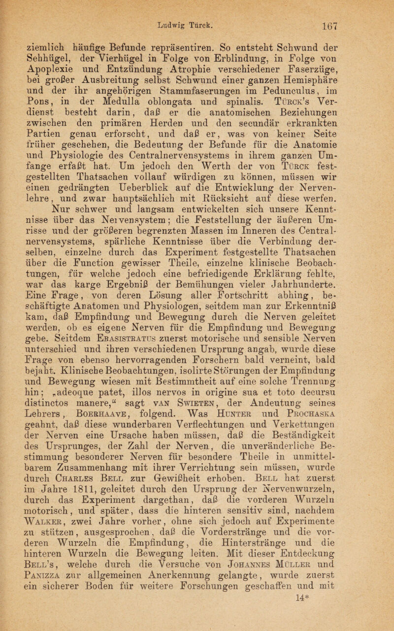 ziemlich häufige Befunde repräsentiren. So entsteht Schwund der Sehhügel, der Vierhügel in Folge von Erblindung, in Folge von Apoplexie und Entzündung Atrophie verschiedener Faserzüge, bei großer Ausbreitung selbst Schwund einer ganzen Hemisphäre und der ihr angehörigen Stammfaserungen im Pedunculus, im Pons, in der Medulla oblongata und spinalis. Türck’s Ver¬ dienst besteht darin, daß er die anatomischen Beziehungen zwischen den primären Herden und den secundär erkrankten Partien genau erforscht, und daß er, was von keiner Seite früher geschehen, die Bedeutung der Befunde für die Anatomie und Physiologie des Centralnervensystems in ihrem ganzen Um¬ fange erfaßt hat. Um jedoch den Werth der von Türck fest- gestellten Thatsachen vollauf würdigen zu können, müssen wir einen gedrängten Ueberblick auf die Entwicklung der Nerven¬ lehre, und zwar hauptsächlich mit Küeksieht auf diese werfen. Nur schwer und langsam entwickelten sich unsere Kennt¬ nisse über das Neivensystem; die Feststellung der äußeren Um¬ risse und der größeren begrenzten Massen im Inneren des Central¬ nervensystems, spärliche Kenntnisse über die Verbindung der¬ selben, einzelne durch das Experiment festgestellte Thatsachen über die Function gewisser Theile, einzelne klinische Beobach¬ tungen, für welche jedoch eine befriedigende Erklärung fehlte, war das karge Ergebniß der Bemühungen vieler Jahrhunderte. Eine Frage, von deren Lösung aller Fortschritt abhing, be¬ schäftigte Anatomen und Physiologen, seitdem man zur Erkenntniß kam, daß Empfindung und Bewegung durch die Nerven geleitet werden, ob es eigene Nerven für die Empfindung und Bewegung gebe. Seitdem Ebasistratus zuerst motorische und sensible Nerven unterschied und ihren verschiedenen Ursprung angab, wurde diese Frage von ebenso hervorragenden Forschern bald verneint, bald bejaht. Klinische Beobachtungen, isolirte Störungen der Empfindung und Bewegung wiesen mit Bestimmtheit auf eine solche Trennung hin; „adeoque patet, illos nervös in origine sua et toto decursu distinctos manere,“ sagt van Swieten, der Andeutung seines Lehrers, Boerhaave, folgend. Was Hunter und Prochaska geahnt, daß diese wunderbaren Verflechtungen und Verkettungen der Nerven eine Ursache haben müssen, daß die Beständigkeit des Ursprunges, der Zahl der Nerven, die unveränderliche Be¬ stimmung besonderer Nerven für besondere Theile in unmittel¬ barem Zusammenhang mit ihrer Verrichtung sein müssen, wurde durch Charles Bell zur Gewißheit erhoben. Bell hat zuerst im Jahre 1811, geleitet durch den Ursprung der Nervenwurzeln, durch das Experiment dargethan, daß die vorderen Wurzeln motorisch, und später, dass die hinteren sensitiv sind, nachdem Walker, zwei Jahre vorher, ohne sich jedoch auf Experimente zu stützen, ausgesprochen, daß die Vorderstränge und die vor¬ deren Wurzeln die Empfindung, die Hinterstränge und die hinteren Wurzeln die Bewegung leiten. Mit dieser Entdeckung Bell’s, welche durch die Versuche von Johannes Müller und Panizza zur allgemeinen Anerkennung gelangte, wurde zuerst ein sicherer Boden für weitere Forschungen geschaffen und mit 14*