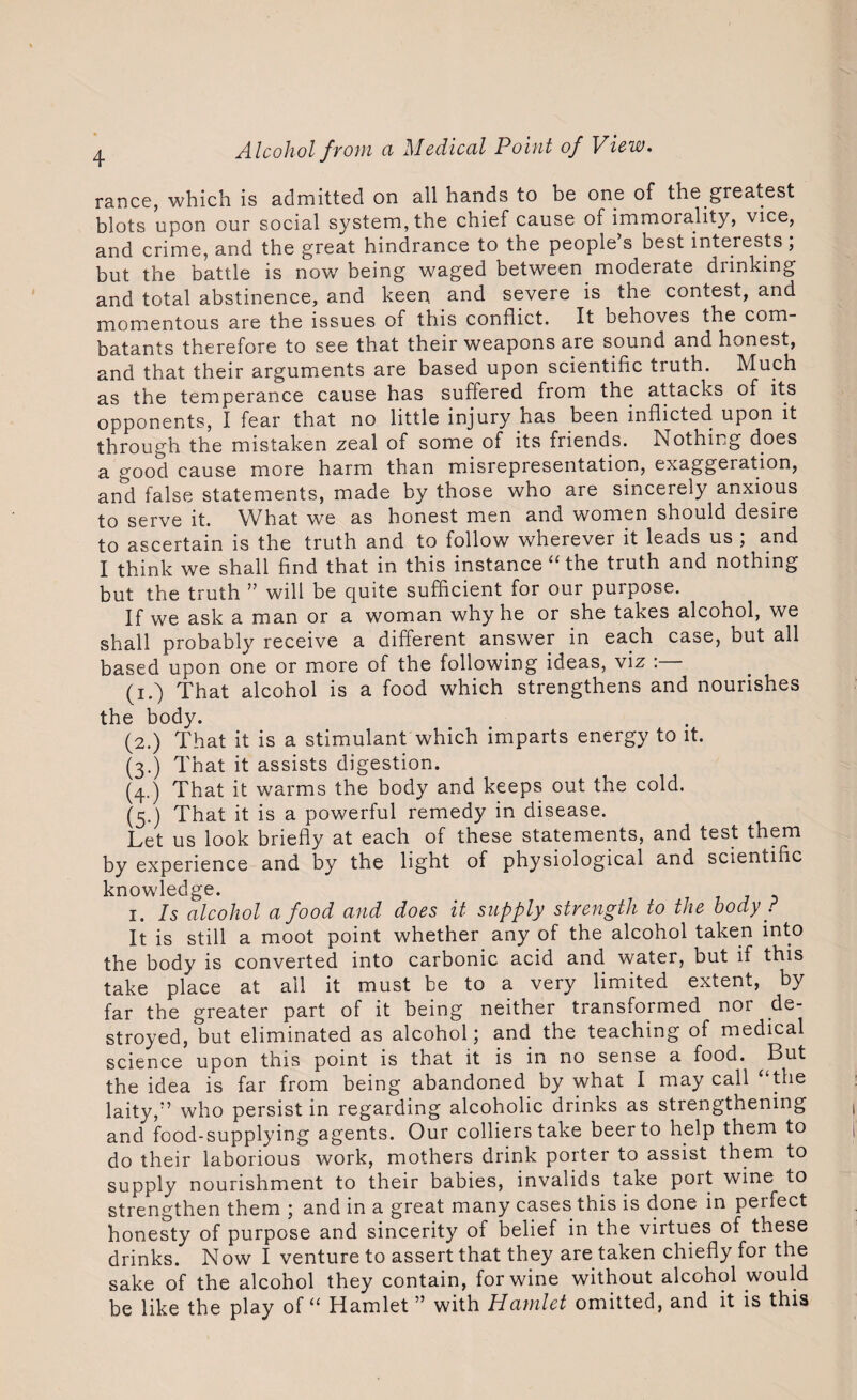 ranee, which is admitted on all hands to be one of the greatest blots upon our social system, the chief cause of immorality, vice, and crime, and the great hindrance to the people’s best interests; but the battle is now7 being waged between moderate drinking and total abstinence, and keen and severe is the contest, and momentous are the issues of this conflict. It behoves the com¬ batants therefore to see that their weapons are sound and honest, and that their arguments are based upon scientific truth. Much as the temperance cause has suffered from the attacks of its opponents, I fear that no little injury has been inflicted upon it through the mistaken zeal of some of its friends. Nothing does a good cause more harm than misrepresentation, exaggeration, and false statements, made by those who are sincerely anxious to serve it. What we as honest men and women should desire to ascertain is the truth and to follow wherever it leads us , and I think we shall find that in this instance “ the truth and nothing but the truth ” will be quite sufficient for our purpose. If we ask a man or a woman why he or she takes alcohol, we shall probably receive a different answer in each case, but all based upon one or more of the following ideas, viz : (i.) That alcohol is a food which strengthens and nourishes the body. (2.) That it is a stimulant which imparts energy to it. (3.) That it assists digestion. (4.) That it warms the body and keeps out the cold. (5.) That it is a powerful remedy in disease. Let us look briefly at each of these statements, and test them by experience and by the light of physiological and scientific knowdedge. 1. Is alcohol a food and does it supply strength to the body ? It is still a moot point whether any of the alcohol taken into the body is converted into carbonic acid and water, but if this take place at all it must be to a very limited extent, by far the greater part of it being neither transformed nor de¬ stroyed, but eliminated as alcohol; and the teaching of medical science upon this point is that it is in no sense a food. But the idea is far from being abandoned by what I may call “the laity/’ who persist in regarding alcoholic drinks as strengthening and food-supplying agents. Our colliers take beer to help them to do their laborious work, mothers drink porter to assist them to supply nourishment to their babies, invalids take port wine to strengthen them ; and in a great many cases this is done in perfect honesty of purpose and sincerity of belief in the virtues of these drinks. Now I venture to assert that they are taken chiefly for the sake of the alcohol they contain, for wine without alcohol would be like the play of “ Hamlet ” with Hamlet omitted, and it is this