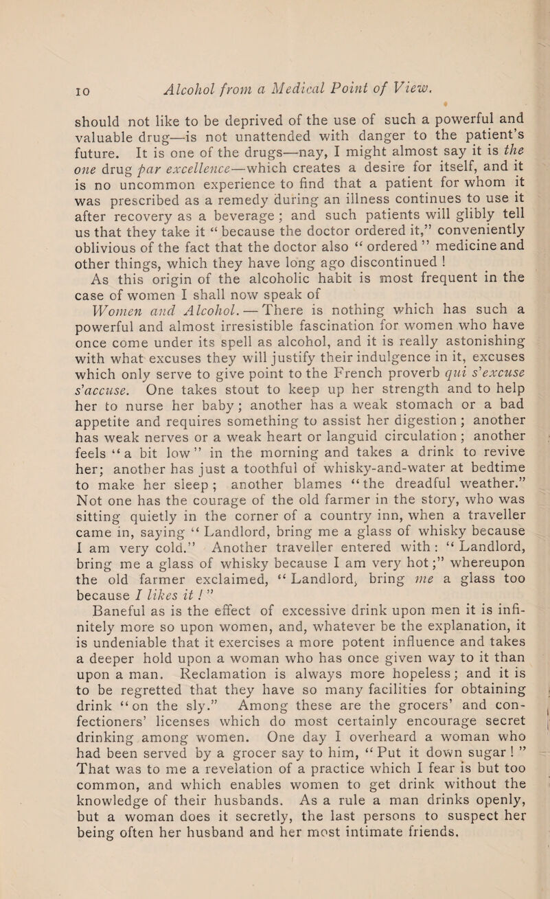 should not like to be deprived of the use of such a powerful and valuable drug—is not unattended with danger to the patient’s future. It is one of the drugs—nay, I might almost say it is the one drug par excellence—which creates a desire for itself, and it is no uncommon experience to find that a patient for whom it was prescribed as a remedy during an illness continues to use it after recovery as a beverage ; and such patients will glibly tell us that they take it “ because the doctor ordered it,” conveniently oblivious of the fact that the doctor also “ ordered ” medicine and other things, which they have long ago discontinued ! As this origin of the alcoholic habit is most frequent in the case of women I shall now speak of Women and Alcohol. — There is nothing which has such a powerful and almost irresistible fascination for women who have once come under its spell as alcohol, and it is really astonishing with what excuses they will justify their indulgence in it, excuses which only serve to give point to the French proverb qui s'excuse s'accuse. One takes stout to keep up her strength and to help her to nurse her baby ; another has a weak stomach or a bad appetite and requires something to assist her digestion ; another has weak nerves or a weak heart or languid circulation; another feels “a bit low” in the morning and takes a drink to revive her; another has just a toothful of whisky-and-water at bedtime to make her sleep; another blames “the dreadful weather.” Not one has the courage of the old farmer in the story, who was sitting quietly in the corner of a country inn, when a traveller came in, saying “ Landlord, bring me a glass of whisky because I am very cold.” Another traveller entered with : “ Landlord, bring me a glass of whisky because I am very hotwhereupon the old farmer exclaimed, “ Landlord, bring me a glass too because I likes it! ” Baneful as is the effect of excessive drink upon men it is infi¬ nitely more so upon women, and, whatever be the explanation, it is undeniable that it exercises a more potent influence and takes a deeper hold upon a woman who has once given way to it than upon a man. Reclamation is always more hopeless; and it is to be regretted that they have so many facilities for obtaining drink “on the sly.” Among these are the grocers’ and con¬ fectioners’ licenses which do most certainly encourage secret drinking among women. One day I overheard a woman who had been served by a grocer say to him, “ Put it down sugar ! That was to me a revelation of a practice which I fear is but too common, and which enables women to get drink without the knowledge of their husbands. As a rule a man drinks openly, but a woman does it secretly, the last persons to suspect her being often her husband and her most intimate friends.