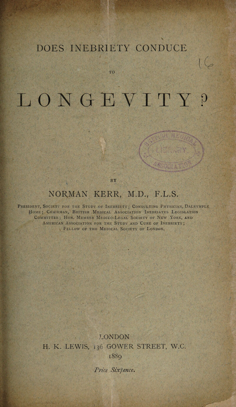 DOES INEBRIETY CONDUCE TO LON G-E VI T Y P iv; 7,; c \ , V ; y, ,, . cf BY NOR.MAN KERR, M.D., F.L.S. President, Society for the Study of Inebriety; Consulting Physician, Dalrymple, Home ; Chairman, British Medical Association Inebriates Legislation Committee; Hon. Member Medico-Legal Society of New York, and American Association for the Study and Cure of Inebriety; \ Fellow of the Medical Society of London, LONDON H. K. LEWIS, 136 GOWER STREET, W.C. 1889 Price Sixpence,