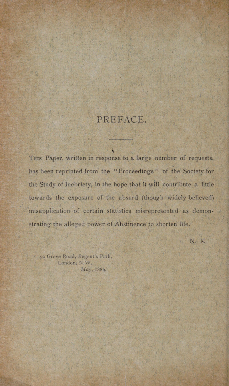Wm PREFACE, 'rS'Urr. ': Ti im Vo: '■ This Paper, written in response to a large number of requests, ; ; ' A ' ' i ' • ’ •» • has been reprinted from the “ Proceedings of the Society for the Study of Inebriety, in the hope that it will contribute a little towards the exposure of the absurd (though widely believed) misapplication of certain statistics misrepresented as demon- MS --;r | w. strating the alleged power of Abstinence to shorten life. ipp:*-f£v UStei N. K. &mh.s Is - Sv. IpA ■■ 42 Grove Road, Regent’s Park, London, N.W. May, 1.889. Sl.% . : ' 1 ■ % , ’ • . > , y ■ ' - 3 V: . 1 A t di;1-' . a TV y