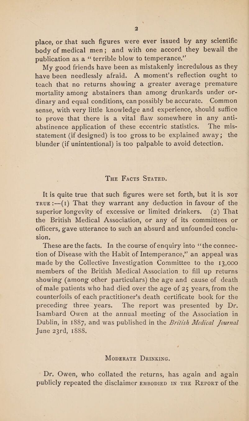 place, or that such figures were ever issued by any scientific body of medical men; and with one accord they bewail the publication as a “ terrible blow to temperance.” My good friends have been as mistakenly incredulous as they have been needlessly afraid. A moment’s reflection ought to teach that no returns showing a greater average premature mortality among abstainers than among drunkards under or¬ dinary and equal conditions, can possibly be accurate. Common sense, with very little knowledge and experience, should suffice to prove that there is a vital flaw somewhere in any anti¬ abstinence application of these eccentric statistics. The mis¬ statement (if designed) is too gross to be explained away; the blunder (if unintentional) is too palpable to avoid detection. The Facts Stated. It is quite true that such figures were set forth, but it is not true :—(i) That they warrant any deduction in favour of the superior longevity of excessive or limited drinkers. (2) That the British Medical Association, or any of its committees or officers, g'ave utterance to such an absurd and unfounded conclu¬ sion. These are the facts. In the course of enquiry into “the connec¬ tion of Disease with the Habit of Intemperance,” an appeal was made by the Collective Investigation Committee to the 13,000 members of the British Medical Association to fill up returns showing (among other particulars) the age and cause of death of male patients who had died over the age of 25 years, from the counterfoils of each practitioner’s death certificate book for the preceding three years. The report was presented by Dr. Isambard Owen at the annual meeting of the Association in Dublin, in 1887, and was published in the British Medical Journal June 23rd, 1888. Moderate Drinking. Dr. Owen, who collated the returns, has again and again publicly repeated the disclaimer embodied in the Report of the