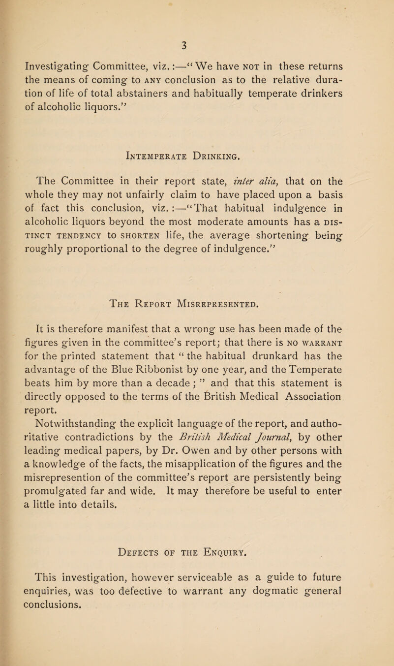 Investigating- Committee, viz.:—“We have not in these returns the means of coming to any conclusion as to the relative dura¬ tion of life of total abstainers and habitually temperate drinkers of alcoholic liquors.” Intemperate Drinking, The Committee in their report state, inter alia, that on the whole they may not unfairly claim to have placed upon a basis of fact this conclusion, viz. :—“That habitual indulgence in alcoholic liquors beyond the most moderate amounts has a dis¬ tinct tendency to shorten life, the average shortening being roughly proportional to the degree of indulgence.” The Report Misrepresented. It is therefore manifest that a wrong use has been made of the figures given in the committee’s report; that there is no warrant for the printed statement that “ the habitual drunkard has the advantage of the Blue Ribbonist by one year, and the Temperate beats him by more than a decade ; ” and that this statement is directly opposed to the terms of the British Medical Association report. Notwithstanding the explicit language of the report, and autho¬ ritative contradictions by the British Medical Journal, by other leading medical papers, by Dr. Owen and by other persons with a knowledge of the facts, the misapplication of the figures and the misrepresention of the committee’s report are persistently being promulgated far and wide. It may therefore be useful to enter a little into details. Defects of the Enquiry. This investigation, however serviceable as a guide to future enquiries, was too defective to warrant any dogmatic general conclusions.