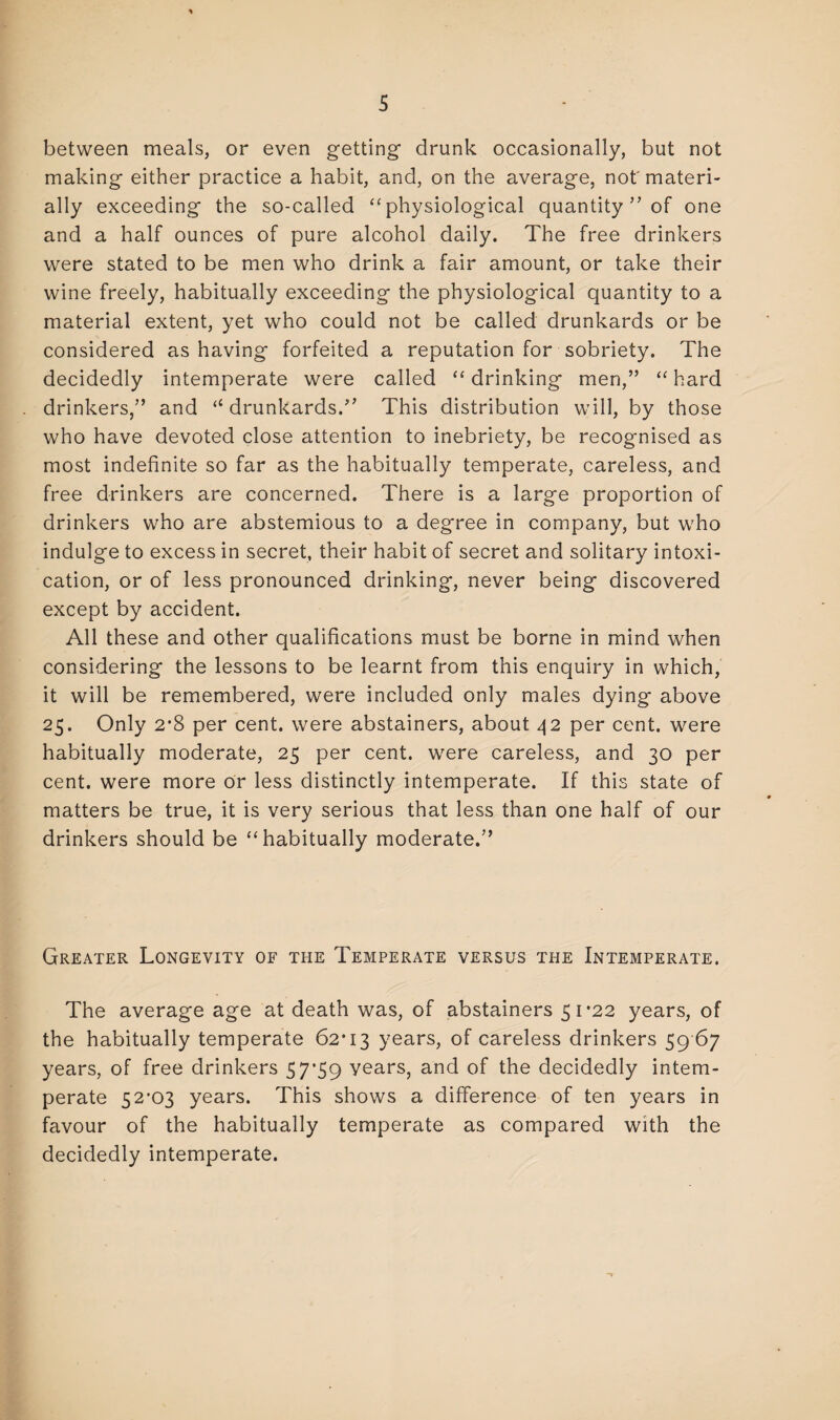 between meals, or even getting* drunk occasionally, but not making either practice a habit, and, on the average, not'materi¬ ally exceeding the so-called “ physiological quantity ” of one and a half ounces of pure alcohol daily. The free drinkers were stated to be men who drink a fair amount, or take their wine freely, habitually exceeding the physiological quantity to a material extent, yet who could not be called drunkards or be considered as having forfeited a reputation for sobriety. The decidedly intemperate were called “drinking men,” “hard drinkers,” and “drunkards.” This distribution will, by those who have devoted close attention to inebriety, be recognised as most indefinite so far as the habitually temperate, careless, and free drinkers are concerned. There is a large proportion of drinkers who are abstemious to a degree in company, but who indulge to excess in secret, their habit of secret and solitary intoxi¬ cation, or of less pronounced drinking, never being discovered except by accident. All these and other qualifications must be borne in mind when considering the lessons to be learnt from this enquiry in which, it will be remembered, were included only males dying above 25. Only 2*8 per cent, were abstainers, about 42 per cent, were habitually moderate, 25 per cent, were careless, and 30 per cent, were more or less distinctly intemperate. If this state of matters be true, it is very serious that less than one half of our drinkers should be “habitually moderate.” Greater Longevity of the Temperate versus the Intemperate. The average age at death was, of abstainers 51*22 years, of the habitually temperate 62*13 years, of careless drinkers 59 67 years, of free drinkers 57*59 years, and of the decidedly intem¬ perate 52*03 years. This shows a difference of ten years in favour of the habitually temperate as compared with the decidedly intemperate.