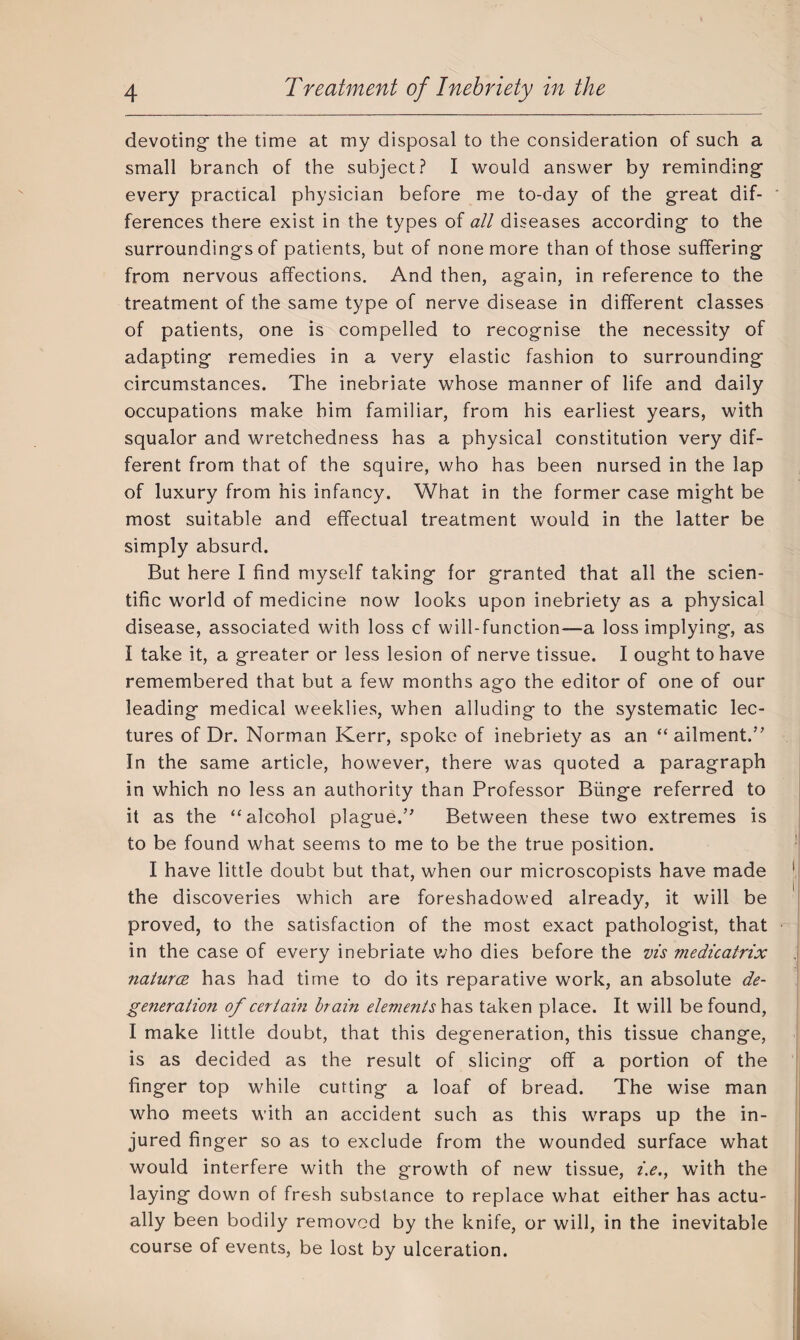 devoting' the time at my disposal to the consideration of such a small branch of the subject? I would answer by reminding1 every practical physician before me to-day of the great dif¬ ferences there exist in the types of all diseases according to the surroundings of patients, but of none more than of those suffering from nervous affections. And then, again, in reference to the treatment of the same type of nerve disease in different classes of patients, one is compelled to recognise the necessity of adapting remedies in a very elastic fashion to surrounding circumstances. The inebriate whose manner of life and daily occupations make him familiar, from his earliest years, with squalor and wretchedness has a physical constitution very dif¬ ferent from that of the squire, who has been nursed in the lap of luxury from his infancy. What in the former case might be most suitable and effectual treatment would in the latter be simply absurd. But here I find myself taking for granted that all the scien¬ tific world of medicine now looks upon inebriety as a physical disease, associated with loss cf will-function—a loss implying, as I take it, a greater or less lesion of nerve tissue. I ought to have remembered that but a few months ago the editor of one of our leading medical weeklies, when alluding to the systematic lec¬ tures of Dr. Norman Kerr, spoke of inebriety as an “ ailment.” In the same article, however, there was quoted a paragraph in which no less an authority than Professor Biinge referred to it as the “ alcohol plague.” Between these two extremes is to be found what seems to me to be the true position. I have little doubt but that, when our microscopists have made the discoveries which are foreshadowed already, it will be proved, to the satisfaction of the most exact pathologist, that in the case of every inebriate who dies before the vis medicatrix natures. has had time to do its reparative work, an absolute de¬ generation of certain brain elementsh&s taken place. It will be found, I make little doubt, that this degeneration, this tissue change, is as decided as the result of slicing off a portion of the finger top while cutting a loaf of bread. The wise man who meets with an accident such as this wraps up the in¬ jured finger so as to exclude from the wounded surface what would interfere with the growth of new tissue, i.e., with the laying down of fresh substance to replace what either has actu¬ ally been bodily removed by the knife, or will, in the inevitable course of events, be lost by ulceration. ) •1