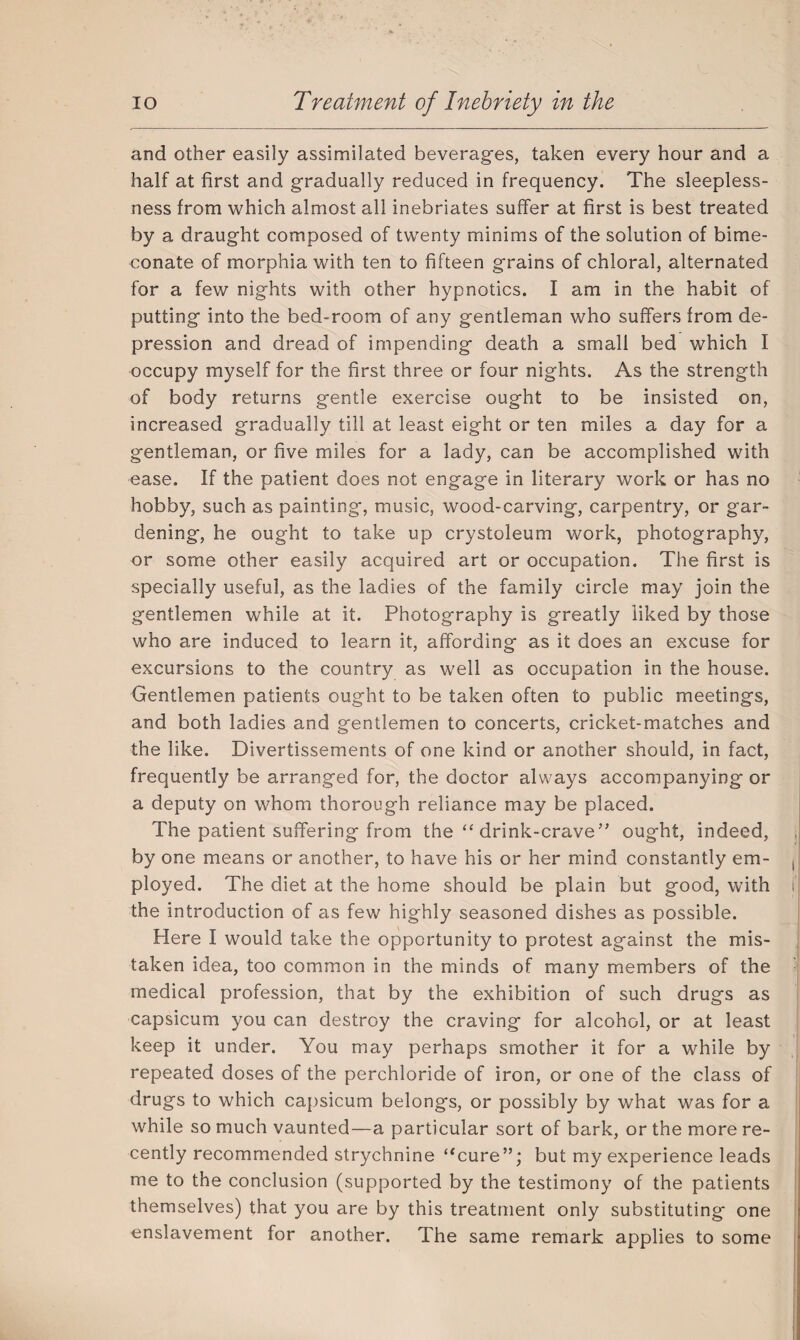and other easily assimilated beverages, taken every hour and a half at first and gradually reduced in frequency. The sleepless¬ ness from which almost all inebriates suffer at first is best treated by a draught composed of twenty minims of the solution of bime- conate of morphia with ten to fifteen grains of chloral, alternated for a few nights with other hypnotics. I am in the habit of putting into the bed-room of any gentleman who suffers from de¬ pression and dread of impending death a small bed which I occupy myself for the first three or four nights. As the strength of body returns gentle exercise ought to be insisted on, increased gradually till at least eight or ten miles a day for a gentleman, or five miles for a lady, can be accomplished with ease. If the patient does not engage in literary work or has no hobby, such as painting, music, wood-carving, carpentry, or gar¬ dening, he ought to take up crystoleum work, photography, or some other easily acquired art or occupation. The first is specially useful, as the ladies of the family circle may join the gentlemen while at it. Photography is greatly liked by those who are induced to learn it, affording as it does an excuse for excursions to the country as well as occupation in the house. Gentlemen patients ought to be taken often to public meetings, and both ladies and gentlemen to concerts, cricket-matches and the like. Divertissements of one kind or another should, in fact, frequently be arranged for, the doctor always accompanying or a deputy on whom thorough reliance may be placed. The patient suffering from the “ drink-crave” ought, indeed, by one means or another, to have his or her mind constantly em- , ployed. The diet at the home should be plain but good, with i| the introduction of as few highly seasoned dishes as possible. Here I would take the opportunity to protest against the mis¬ taken idea, too common in the minds of many members of the medical profession, that by the exhibition of such drugs as capsicum you can destroy the craving for alcohol, or at least keep it under. You may perhaps smother it for a while by repeated doses of the perchloride of iron, or one of the class of drugs to which capsicum belongs, or possibly by what was for a while so much vaunted—a particular sort of bark, or the more re¬ cently recommended strychnine “cure”; but my experience leads me to the conclusion (supported by the testimony of the patients themselves) that you are by this treatment only substituting one enslavement for another. The same remark applies to some