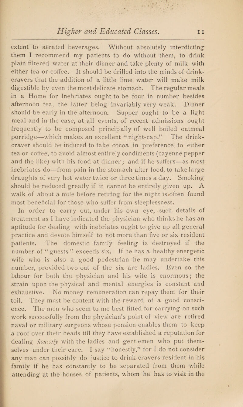extent to aerated beverages. Without absolutely interdicting them I recommend my patients to do without them, to drink plain filtered water at their dinner and take plenty of milk with either tea or coffee. It should be drilled into the minds of drink- cravers that the addition of a little lime water will make milk digestible by even the most delicate stomach. The regular meals in a Home for Inebriates ought to be four in number besides afternoon tea, the latter being invariably very weak. Dinner should be early in the afternoon. Supper ought to be a light meal and in the case, at all events, of recent admissions ought frequently to be composed principally of well boiled oatmeal porridge—which makes an excellent “night-cap.” The drink- craver should be induced to take cocoa in preference to either tea or coffee, to avoid almost entirely condiments (cayenne pepper and the like) with his food at dinner; and if he suffers—as most inebriates do—from pain in the stomach after food, to take large draughts of very hot water twice or three times a day. Smoking should be reduced greatly if it cannot be entirely given up. A walk of about a mile before retiring for the night is .often found most beneficial for those who suffer from sleeplessness. In order to carry out, under his own eye, such details of treatment as I have indicated the physician who thinks he has an aptitude for dealing with inebriates ought to give up all general practice and devote himself to not more than five or six resident patients. The domestic family feeling is destroyed if the number of “ guests ” exceeds six. If he has a healthy energetic wife who is also a good pedestrian he may undertake this number, provided two out of the six are ladies. Even so the labour for both the physician and his wife is enormous; the strain upon the physical and mental energies is constant and exhaustive. No money remuneration can repay them for their toil. They must be content with the reward of a good consci¬ ence. The men who seem to me best fitted for carrying on such work successfully from the physician’s point of view are retired naval or military surgeons whose pension enables them to keep a roof over their heads till they have established a reputation for dealing honestly with the ladies and gentlemen who put them¬ selves under their care. I say “honestly,” for I do not consider any man can possibly do justice to drink-cravers resident in his family if he has constantly to be separated from them while attending at the houses of patients, whom he has to visit in the