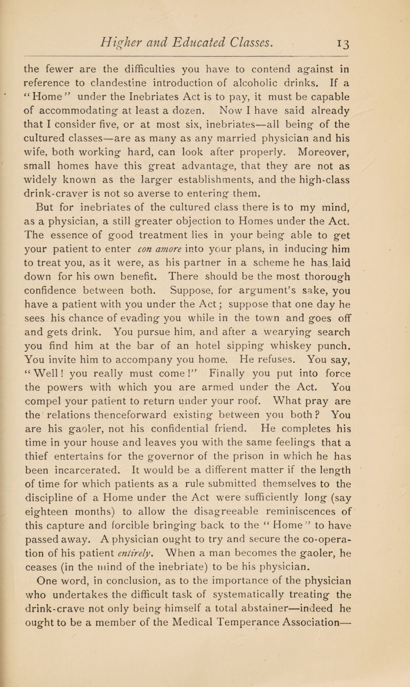 the fewer are the difficulties you have to contend against in reference to clandestine introduction of alcoholic drinks. If a “Home'’ under the Inebriates Act is to pay, it must be capable of accommodating at least a dozen. Now I have said already that I consider five, or at most six, inebriates—all being of the cultured classes—are as many as any married physician and his wife, both working hard, can look after properly. Moreover, small homes have this great advantage, that they are not as widely known as the larger establishments, and the high-class drink-craver is not so averse to entering them. But for inebriates of the cultured class there is to my mind, as a physician, a still greater objection to Homes under the Act. The essence of good treatment lies in your being able to get your patient to enter con amove into your plans, in inducing him to treat you, as it were, as his partner in a scheme he has laid down for his own benefit. There should be the most thorough confidence between both. Suppose, for argument’s sake, you have a patient with you under the Act; suppose that one day he sees his chance of evading you while in the town and goes off and gets drink. You pursue him, and after a wearying search you find him at the bar of an hotel sipping whiskey punch. You invite him to accompany you home. He refuses. You say, “Well! you really must come!” Finally you put into force the powers with which you are armed under the Act. You compel your patient to return under your roof. What pray are the relations thenceforward existing between you both? You are his gaoler, not his confidential friend. He completes his time in your house and leaves you with the same feelings that a thief entertains for the governor of the prison in which he has been incarcerated. It would be a different matter if the length of time for which patients as a rule submitted themselves to the discipline of a Home under the Act were sufficiently long (say eighteen months) to allow the disagreeable reminiscences of this capture and forcible bringing back to the “ Home” to have passed away. A physician ought to try and secure the co-opera¬ tion of his patient entirely. When a man becomes the gaoler, he ceases (in the mind of the inebriate) to be his physician. One word, in conclusion, as to the importance of the physician who undertakes the difficult task of systematically treating the drink-crave not only being himself a total abstainer—indeed he ought to be a member of the Medical Temperance Association—