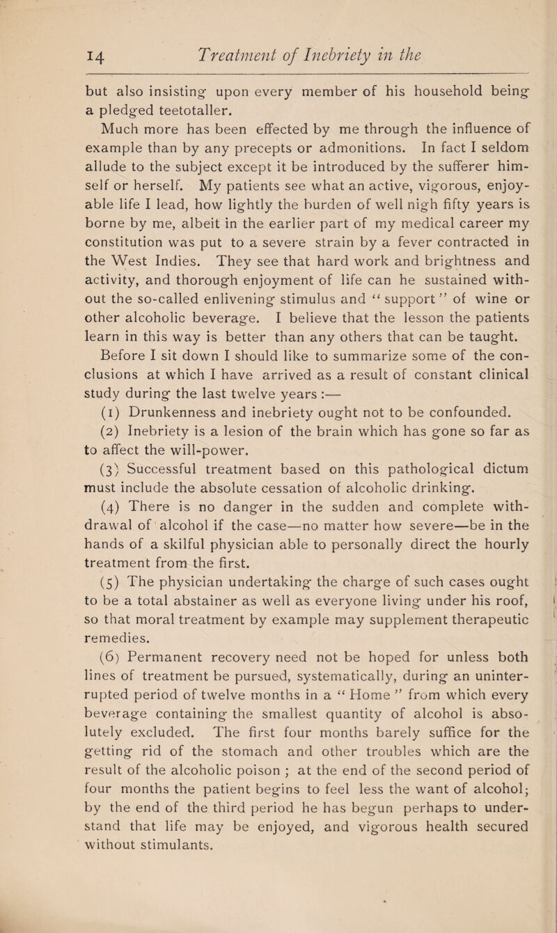 but also insisting- upon every member of his household being a pledg-ed teetotaller. Much more has been effected by me through the influence of example than by any precepts or admonitions. In fact I seldom allude to the subject except it be introduced by the sufferer him¬ self or herself. My patients see what an active, vigorous, enjoy¬ able life I lead, how lightly the burden of well nigh fifty years is borne by me, albeit in the earlier part of my medical career my constitution was put to a severe strain by a fever contracted in the West Indies. They see that hard work and brightness and activity, and thorough enjoyment of life can he sustained with¬ out the so-called enlivening stimulus and “ support” of wine or other alcoholic beverage. I believe that the lesson the patients learn in this way is better than any others that can be taught. Before I sit down I should like to summarize some of the con¬ clusions at which I have arrived as a result of constant clinical study during the last twelve years :— (1) Drunkenness and inebriety ought not to be confounded. (2) Inebriety is a lesion of the brain which has gone so far as to affect the will-power. (3} Successful treatment based on this pathological dictum must include the absolute cessation of alcoholic drinking. (4) There is no danger in the sudden and complete with¬ drawal of alcohol if the case—no matter how severe—be in the hands of a skilful physician able to personally direct the hourly treatment from the first. (5) The physician undertaking the charge of such cases ought to be a total abstainer as well as everyone living under his roof, so that moral treatment by example may supplement therapeutic remedies. (6) Permanent recovery need not be hoped for unless both lines of treatment be pursued, systematically, during an uninter¬ rupted period of twelve months in a “ Home ” from which every beverage containing the smallest quantity of alcohol is abso¬ lutely excluded. The first four months barely suffice for the getting rid of the stomach and other troubles which are the result of the alcoholic poison ; at the end of the second period of four months the patient begins to feel less the want of alcohol; by the end of the third period he has begun perhaps to under¬ stand that life may be enjoyed, and vigorous health secured without stimulants.