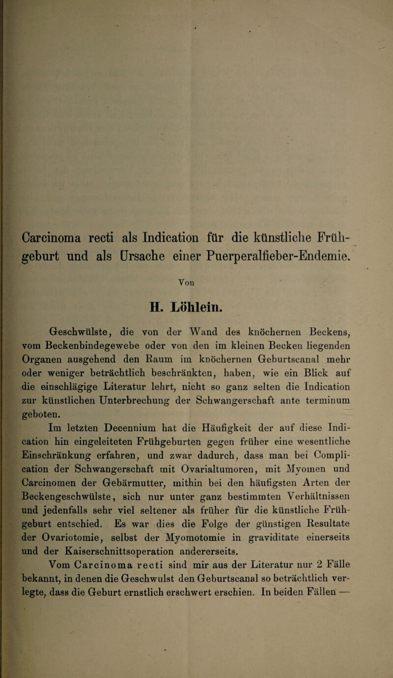 Carcinoma recti als Indication für die künstliche Früh¬ geburt und als Ursache einer Puerperalfieber-Endemie. Von H. Lölilein. Geschwülste, die von der Wand des knöchernen Beckens, vom Beckenbindegewebe oder von den im kleinen Becken liegenden Organen ausgehend den Raum im knöchernen Geburtscanal mehr oder weniger beträchtlich beschränkten, haben, wie ein Blick auf die einschlägige Literatur lehrt, nicht so ganz selten die Indication zur künstlichen Unterbrechung der Schwangerschaft ante terminum geboten. Im letzten Decennium hat die Häufigkeit der auf diese Indi¬ cation hin eingeleiteten Frühgeburten gegen früher eine wesentliche Einschränkung erfahren, und zwar dadurch, dass man bei Compli- cation der Schwangerschaft mit Ovarialtumoren, mit Myomen und Carcinomen der Gebärmutter, mithin bei den häufigsten Arten der Beckengeschwülste, sich nur unter ganz bestimmten Verhältnissen und jedenfalls sehr viel seltener als früher für die künstliche Früh¬ geburt entschied. Es war dies die Folge der günstigen Resultate der Ovariotomie, selbst der Myomotomie in graviditate einerseits und der Kaiserschnittsoperation andererseits. Vom Carcinoma recti sind mir aus der Literatur nur 2 Fälle bekannt, in denen die Geschwulst den Geburtscanal so beträchtlich ver¬ legte, dass die Geburt ernstlich erschwert erschien. In beiden Fällen —-