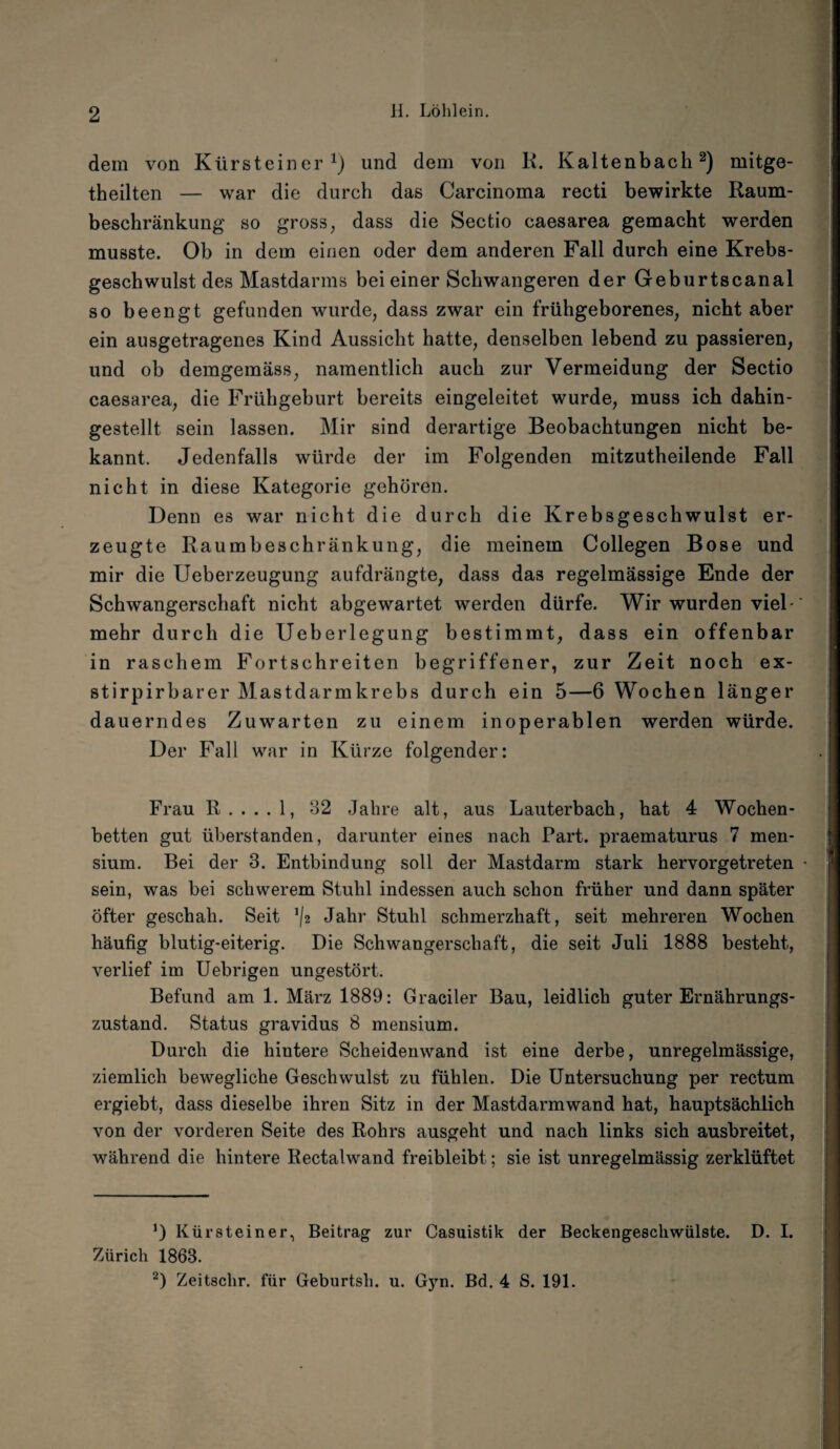 dem von Kürsteiner1) und dem von R. Kaltenbach2) mitge- theilten — war die durch das Carcinoma recti bewirkte Raum¬ beschränkung so gross, dass die Sectio caesarea gemacht werden musste. Ob in dem einen oder dem anderen Fall durch eine Krebs¬ geschwulst des Mastdarms bei einer Schwangeren der Geburtscanal so beengt gefunden wurde, dass zwar ein frühgeborenes, nicht aber ein ausgetragenes Kind Aussicht hatte, denselben lebend zu passieren, und ob demgemäss, namentlich auch zur Vermeidung der Sectio caesarea, die Frühgeburt bereits eingeleitet wurde, muss ich dahin¬ gestellt sein lassen. Mir sind derartige Beobachtungen nicht be¬ kannt. Jedenfalls würde der im Folgenden mitzutheilende Fall nicht in diese Kategorie gehören. Denn es war nicht die durch die Krebsgeschwulst er¬ zeugte Raumbeschränkung, die meinem Collegen Bose und mir die Ueberzeugung aufdrängte, dass das regelmässige Ende der Schwangerschaft nicht abgewartet werden dürfe. Wir wurden viel¬ mehr durch die Ueberlegung bestimmt, dass ein offenbar in raschem Fortschreiten begriffener, zur Zeit noch ex- stirpirbarer Mastdarm krebs durch ein 5—6 Wochen länger dauerndes Zuwarten zu einem inoperablen werden würde. Der Fall war in Kürze folgender: Frau 11.... 1, 82 Jahre alt, aus Lauterbach, hat 4 Wochen¬ betten gut überstanden, darunter eines nach Part, praematurus 7 men- sium. Bei der 3. Entbindung soll der Mastdarm stark hervorgetreten sein, was bei schwerem Stuhl indessen auch schon früher und dann später öfter geschah. Seit */* Jahr Stuhl schmerzhaft, seit mehreren Wochen häufig blutig-eiterig. Die Schwangerschaft, die seit Juli 1888 besteht, verlief im Uebrigen ungestört. Befund am 1. März 1889: Gradier Bau, leidlich guter Ernährungs¬ zustand. Status gravidus 8 mensium. Durch die hintere Scheidenwand ist eine derbe, unregelmässige, ziemlich bewegliche Geschwulst zu fühlen. Die Untersuchung per rectum ergiebt, dass dieselbe ihren Sitz in der Mastdarmwand hat, hauptsächlich von der vorderen Seite des Rohrs ausgeht und nach links sich ausbreitet, während die hintere Rectalwand freibleibt; sie ist unregelmässig zerklüftet 0 Kür stein er, Beitrag zur Casuistik der Beckengeschwülste. D. I. Zürich 1863. 2) Zeitschr. für Geburtsh. u. Gyn. Bd. 4 S. 191.