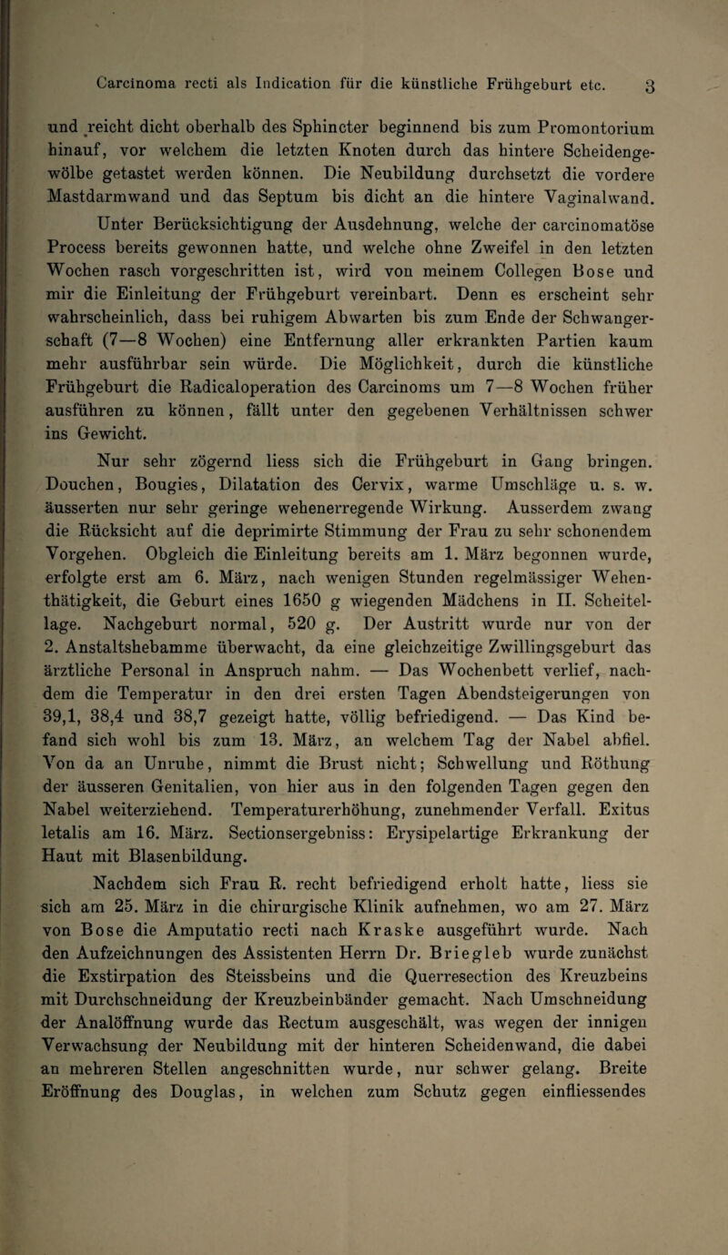 und reicht dicht oberhalb des Sphincter beginnend bis zum Promontorium hinauf, vor welchem die letzten Knoten durch das hintere Scheidende- wölbe getastet werden können. Die Neubildung durchsetzt die vordere Mastdarm wand und das Septum bis dicht an die hintere Vaginalwand. Unter Berücksichtigung der Ausdehnung, welche der carcinomatöse Process bereits gewonnen hatte, und welche ohne Zweifel in den letzten Wochen rasch vorgeschritten ist, wird von meinem Collegen Bose und mir die Einleitung der Frühgeburt vereinbart. Denn es erscheint sehr wahrscheinlich, dass bei ruhigem Abwarten bis zum Ende der Schwanger¬ schaft (7—8 Wochen) eine Entfernung aller erkrankten Partien kaum mehr ausführbar sein würde. Die Möglichkeit, durch die künstliche Frühgeburt die Radicaloperation des Carcinoms um 7—8 Wochen früher ausführen zu können, fällt unter den gegebenen Verhältnissen schwer ins Gewicht. Nur sehr zögernd liess sich die Frühgeburt in Gang bringen. Douchen, Bougies, Dilatation des Cervix, warme Umschläge u. s. w. äusserten nur sehr geringe wehenerregende Wirkung. Ausserdem zwang die Rücksicht auf die deprimirte Stimmung der Frau zu sehr schonendem Vorgehen. Obgleich die Einleitung bereits am 1. März begonnen wurde, erfolgte erst am 6. März, nach wenigen Stunden regelmässiger Wehen- thätigkeit, die Geburt eines 1650 g wiegenden Mädchens in II. Scheitel¬ lage. Nachgeburt normal, 520 g. Der Austritt wurde nur von der 2. Anstaltshebamme überwacht, da eine gleichzeitige Zwillingsgeburt das ärztliche Personal in Anspruch nahm. — Das Wochenbett verlief, nach¬ dem die Temperatur in den drei ersten Tagen Abendsteigerungen von 39,1, 38,4 und 38,7 gezeigt hatte, völlig befriedigend. — Das Kind be¬ fand sich wohl bis zum 13. März, an welchem Tag der Nabel abfiel. Von da an Unruhe, nimmt die Brust nicht; Schwellung und Röthung der äusseren Genitalien, von hier aus in den folgenden Tagen gegen den Nabel weiterziehend. Temperaturerhöhung, zunehmender Verfall. Exitus letalis am 16. März. Sectionsergebniss: Erysipelartige Erkrankung der Haut mit Blasenbildung. Nachdem sich Frau R. recht befriedigend erholt hatte, liess sie sich am 25. März in die chirurgische Klinik aufnehmen, wo am 27. März von Bose die Amputatio recti nach Kraske ausgeführt wurde. Nach den Aufzeichnungen des Assistenten Herrn Dr. Briegleb wurde zunächst die Exstirpation des Steissbeins und die Querresection des Kreuzbeins mit Durchschneidung der Kreuzbeinbänder gemacht. Nach Umschneidung der Analöffnung wurde das Rectum ausgeschält, was wegen der innigen Verwachsung der Neubildung mit der hinteren Scheidenwand, die dabei an mehreren Stellen angeschnitten wurde, nur schwer gelang. Breite Eröffnung des Douglas, in welchen zum Schutz gegen einfliessendes