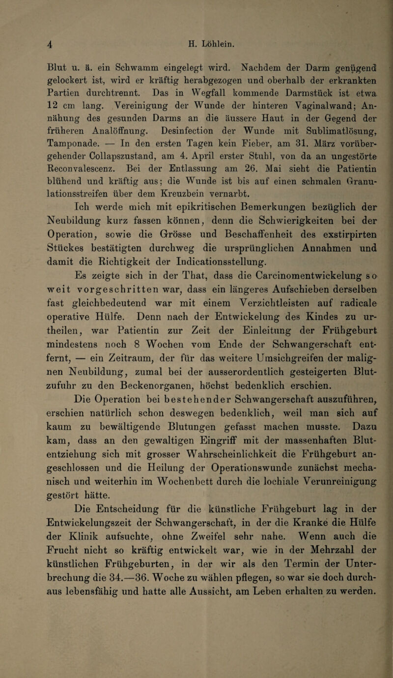 Blut u. ä. ein Schwamm eingelegt wird. Nachdem der Darm genügend gelockert ist, wird er kräftig herabgezogen und oberhalb der erkrankten Partien durchtrennt. Das in Wegfall kommende Darmstück ist etwa 12 cm lang. Vereinigung der Wunde der hinteren Vaginal wand; An- nähung des gesunden Darms an die äussere Haut in der Gegend der früheren Analöffnung. Desinfection der Wunde mit Sublimatlösung, Tamponade. — In den ersten Tagen kein Fieber, am 31. März vorüber¬ gehender Collapszustand, am 4. April erster Stuhl, von da an ungestörte Reconvalescenz. Bei der Entlassung am 26. Mai sieht die Patientin blühend und kräftig aus; die Wunde ist bis auf einen schmalen Granu¬ lationsstreifen über dem Kreuzbein vernarbt. Ich werde mich mit epikritischen Bemerkungen bezüglich der Neubildung kurz fassen können, denn die Schwierigkeiten bei der Operation, sowie die Grösse und Beschaffenheit des exstirpirten Stückes bestätigten durchweg die ursprünglichen Annahmen und damit die Richtigkeit der Indicationsstellung. Es zeigte sich in der That, dass die Carcinomentwickelung so weit vorgeschritten war, dass ein längeres Aufschieben derselben fast gleichbedeutend war mit einem Verzichtleisten auf radicale operative Hülfe. Denn nach der Entwickelung des Kindes zu ur- theilen, war Patientin zur Zeit der Einleitung der Frühgeburt mindestens noch 8 Wochen vom Ende der Schwangerschaft ent¬ fernt, — ein Zeitraum, der für das weitere Umsichgreifen der malig¬ nen Neubildung, zumal bei der ausserordentlich gesteigerten Blut¬ zufuhr zu den Beckenorganen, höchst bedenklich erschien. Die Operation bei bestehender Schwangerschaft auszuführen, erschien natürlich schon deswegen bedenklich, weil man sich auf kaum zu bewältigende Blutungen gefasst machen musste. Dazu kam, dass an den gewaltigen Eingriff mit der massenhaften Blut¬ entziehung sich mit grosser Wahrscheinlichkeit die Frühgeburt an¬ geschlossen und die Heilung der Operationswunde zunächst mecha¬ nisch und weiterhin im Wochenbett durch die lochiale Verunreinigung gestört hätte. Die Entscheidung für die künstliche Frühgeburt lag in der Entwickelungszeit der Schwangerschaft, in der die Kranke die Hülfe der Klinik aufsuchte, ohne Zweifel sehr nahe. Wenn auch die Frucht nicht so kräftig entwickelt war, wie in der Mehrzahl der künstlichen Frühgeburten, in der wir als den Termin der Unter¬ brechung die 34.—36. Woche zu wählen pflegen, so war sie doch durch¬ aus lebensfähig und hatte alle Aussicht, am Leben erhalten zu werden.