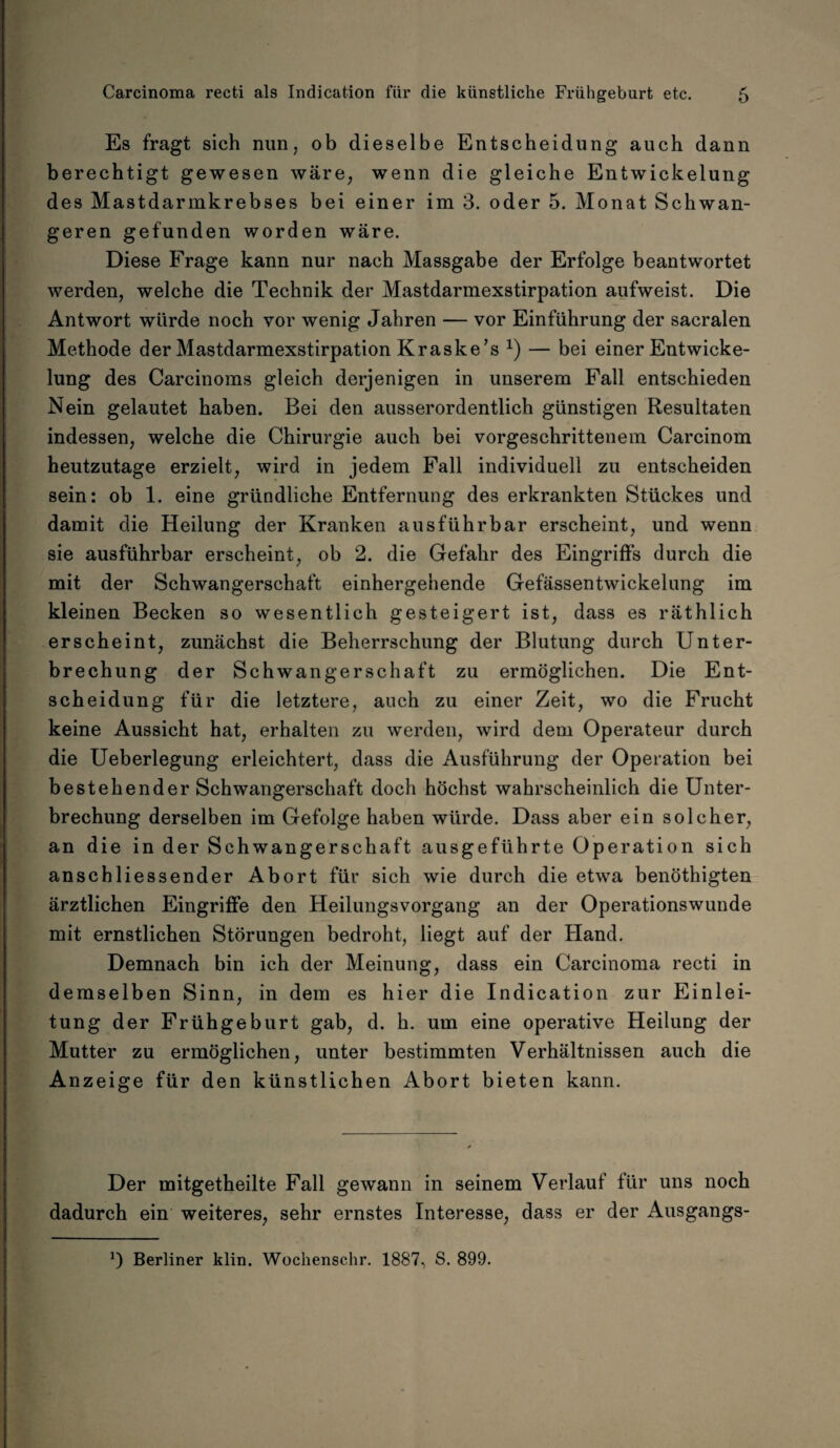 Es fragt sich nun, ob dieselbe Entscheidung auch dann berechtigt gewesen wäre, wenn die gleiche Entwickelung des Mastdarmkrebses bei einer im 3. oder 5. Monat Schwan¬ geren gefunden worden wäre. Diese Frage kann nur nach Massgabe der Erfolge beantwortet werden, welche die Technik der Mastdarmexstirpation aufweist. Die Antwort würde noch vor wenig Jahren — vor Einführung der sacralen Methode der Mastdarmexstirpation Kraske’s x) — bei einer Entwicke¬ lung des Carcinoms gleich derjenigen in unserem Fall entschieden Nein gelautet haben. Bei den ausserordentlich günstigen Resultaten indessen, welche die Chirurgie auch bei vorgeschrittenem Carcinom heutzutage erzielt, wird in jedem Fall individuell zu entscheiden sein: ob 1. eine gründliche Entfernung des erkrankten Stückes und damit die Heilung der Kranken ausführbar erscheint, und wenn sie ausführbar erscheint, ob 2. die Gefahr des Eingriffs durch die mit der Schwangerschaft einhergehende Gefässentwickelung im kleinen Becken so wesentlich gesteigert ist, dass es räthlich erscheint, zunächst die Beherrschung der Blutung durch Unter¬ brechung der Schwangerschaft zu ermöglichen. Die Ent¬ scheidung für die letztere, auch zu einer Zeit, wo die Frucht keine Aussicht hat, erhalten zu werden, wird dem Operateur durch die Ueberlegung erleichtert, dass die Ausführung der Operation bei bestehender Schwangerschaft doch höchst wahrscheinlich die Unter¬ brechung derselben im Gefolge haben würde. Dass aber ein solcher, an die in der Schwangerschaft ausgeführte Operation sich anschliessender Abort für sich wie durch die etwa benöthigten ärztlichen Eingriffe den Heilungsvorgang an der Operationswunde mit ernstlichen Störungen bedroht, liegt auf der Hand. Demnach bin ich der Meinung, dass ein Carcinoma recti in demselben Sinn, in dem es hier die Indication zur Einlei¬ tung der Frühgeburt gab, d. h. um eine operative Heilung der Mutter zu ermöglichen, unter bestimmten Verhältnissen auch die Anzeige für den künstlichen Abort bieten kann. Der mitgetheilte Fall gewann in seinem Verlauf für uns noch dadurch ein weiteres, sehr ernstes Interesse, dass er der Ausgangs- 0 Berliner klin. Wochenschr. 1887, S. 899.