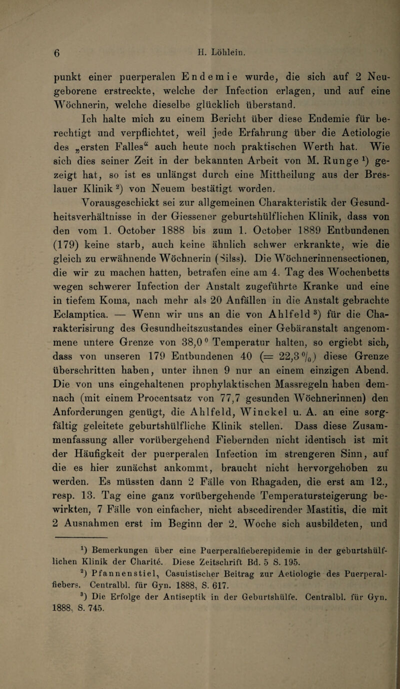 punkt einer puerperalen Endemie wurde, die sich auf 2 Neu¬ geborene erstreckte, welche der Infection erlagen, und auf eine Wöchnerin, welche dieselbe glücklich überstand. Ich halte mich zu einem Bericht über diese Endemie für be¬ rechtigt und verpflichtet, weil jede Erfahrung über die Aetiologie des „ersten Falles“ auch heute noch praktischen Werth hat. Wie sich dies seiner Zeit in der bekannten Arbeit von M. Runge *) ge¬ zeigt hat, so ist es unlängst durch eine Mittheilung aus der Bres¬ lauer Klinik * 2) von Neuem bestätigt worden. Vorausgeschickt sei zur allgemeinen Charakteristik der Gesund¬ heitsverhältnisse in der Giessener geburtshülflichen Klinik, dass von den vom 1. October 1888 bis zum 1. October 1889 Entbundenen (179) keine starb, auch keine ähnlich schwer erkrankte, wie die gleich zu erwähnende Wöchnerin (Silss). Die Wöchnerinnensectionen, die wir zu machen hatten, betrafen eine am 4. Tag des Wochenbetts wegen schwerer Infection der Anstalt zugeführte Kranke und eine in tiefem Koma, nach mehr als 20 Anfällen in die Anstalt gebrachte Eclamptica. — Wenn wir uns an die von Ahlfeld 3) für die Cha- rakterisirung des Gesundheitszustandes einer Gebäranstalt angenom¬ mene untere Grenze von 38,00 Temperatur halten, so ergiebt sich, dass von unseren 179 Entbundenen 40 (= 22,3 °/0) diese Grenze überschritten haben, unter ihnen 9 nur an einem einzigen Abend. Die von uns eingehaltenen prophylaktischen Massregeln haben dem¬ nach (mit einem Procentsatz von 77,7 gesunden Wöchnerinnen) den Anforderungen genügt, die Ahlfeld, Win ekel u. A. an eine sorg¬ fältig geleitete geburtshülfliche Klinik stellen. Dass diese Zusam¬ menfassung aller vorübergehend Fiebernden nicht identisch ist mit der Häufigkeit der puerperalen Infection im strengeren Sinn, auf die es hier zunächst ankommt, braucht nicht hervorgehoben zu werden. Es müssten dann 2 Fälle von Rhagaden, die erst am 12., resp. 13. Tag eine ganz vorübergehende Temperatursteigerung be¬ wirkten, 7 Fälle von einfacher, nicht abscedirender Mastitis, die mit 2 Ausnahmen erst im Beginn der 2. Woche sich ausbildeten, und *) Bemerkungen über eine Puerperalfieberepidemie in der geburtshülf- lichen Klinik der Charite. Diese Zeitschrift Bd. 5 S. 195. 2) Pfannenstiel, Casuistischer Beitrag zur Aetiologie des Puerperal¬ fiebers. Centralbl. für Gyn. 1888, S. 617. 3) Die Erfolge der Antiseptik in der Geburtshülfe. Centralbl. für Gyn. 1888, S. 745.