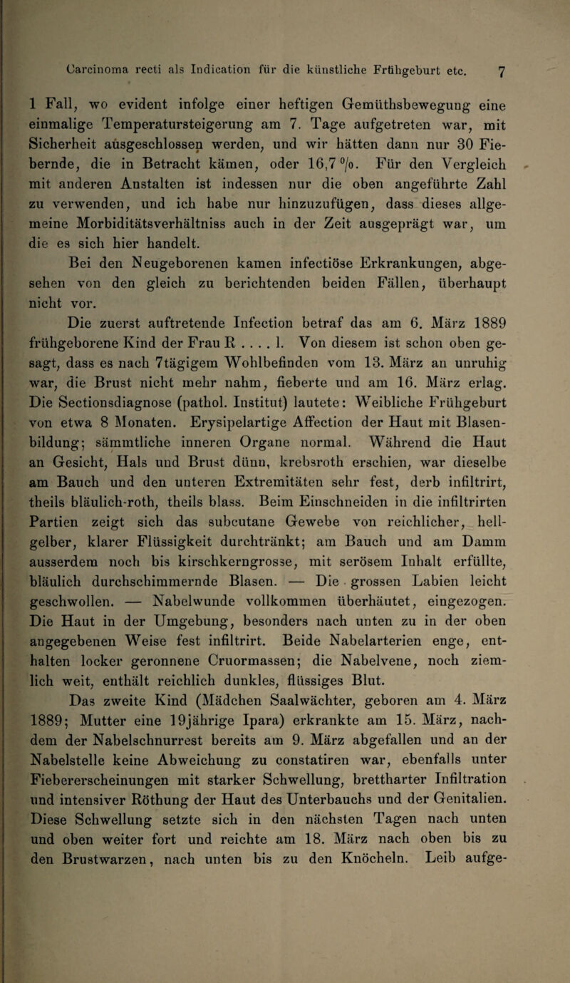 1 Fall, wo evident infolge einer heftigen Gemiithsbewegung eine einmalige Temperatursteigerung am 7. Tage aufgetreten war, mit Sicherheit ausgeschlossen werden, und wir hätten dann nur 30 Fie¬ bernde, die in Betracht kämen, oder 16,7 °/o. Für den Vergleich mit anderen Anstalten ist indessen nur die oben angeführte Zahl zu verwenden, und ich habe nur hinzuzufügen, dass dieses allge¬ meine Morbiditätsverhältniss auch in der Zeit ausgeprägt war, um die es sich hier handelt. Bei den Neugeborenen kamen infectiöse Erkrankungen, abge¬ sehen von den gleich zu berichtenden beiden Fällen, überhaupt nicht vor. Die zuerst auftretende Infection betraf das am 6. März 1889 frühgeborene Kind der Frau R .... 1. Von diesem ist schon oben ge¬ sagt, dass es nach 7tägigem Wohlbefinden vom 13. März an unruhig war, die Brust nicht mehr nahm, fieberte und am 16. März erlag. Die Sectionsdiagnose (pathol. Institut) lautete: Weibliche Frühgeburt von etwa 8 Monaten. Erysipelartige Affection der Haut mit Blasen¬ bildung; sämmtliche inneren Organe normal. Während die Haut an Gesicht, Hals und Brust dünn, krebsroth erschien, war dieselbe am Bauch und den unteren Extremitäten sehr fest, derb infiltrirt, theils bläulich-roth, theils blass. Beim Einschneiden in die infiltrirten Partien zeigt sich das subcutane Gewebe von reichlicher, hell¬ gelber, klarer Flüssigkeit durchtränkt; am Bauch und am Damm ausserdem noch bis kirschkerngrosse, mit serösem Inhalt erfüllte, bläulich durchschimmernde Blasen. — Die grossen Labien leicht geschwollen. — Nabelwunde vollkommen überhäutet, eingezogen. Die Haut in der Umgebung, besonders nach unten zu in der oben angegebenen Weise fest infiltrirt. Beide Nabelarterien enge, ent¬ halten locker geronnene Cruormassen; die Nabelvene, noch ziem¬ lich weit, enthält reichlich dunkles, flüssiges Blut. Das zweite Kind (Mädchen Saalwächter, geboren am 4. März 1889; Mutter eine 19jährige Ipara) erkrankte am 15. März, nach¬ dem der Nabelschnurrest bereits am 9. März abgefallen und an der Nabelstelle keine Abweichung zu constatiren war, ebenfalls unter Fiebererscheinungen mit starker Schwellung, brettharter Infiltration und intensiver Röthung der Haut des Unterbauchs und der Genitalien. Diese Schwellung setzte sich in den nächsten Tagen nach unten und oben weiter fort und reichte am 18. März nach oben bis zu den Brustwarzen, nach unten bis zu den Knöcheln. Leib aufge-