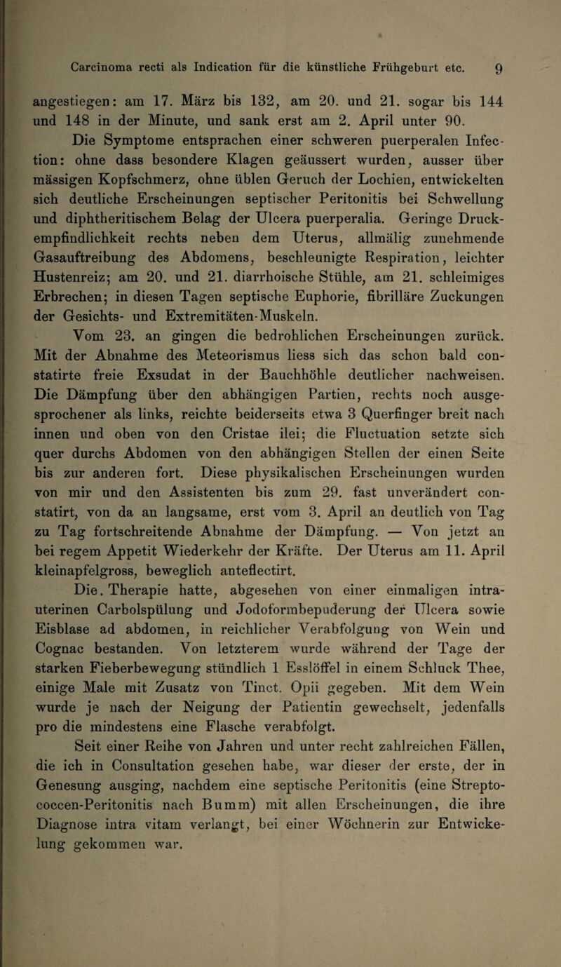 angestiegen: am 17. März bis 132, am 20. und 21. sogar bis 144 und 148 in der Minute, und sank erst am 2. April unter 90. Die Symptome entsprachen einer schweren puerperalen Infec- tion: ohne dass besondere Klagen geäussert wurden, ausser über massigen Kopfschmerz, ohne üblen Geruch der Lochien, entwickelten sich deutliche Erscheinungen septischer Peritonitis bei Schwellung und diphtheritischem Belag der Ulcera puerperalia. Geringe Druck¬ empfindlichkeit rechts neben dem Uterus, allmälig zunehmende Gasauftreibung des Abdomens, beschleunigte Respiration, leichter Hustenreiz; am 20. und 21. diarrhoische Stühle, am 21. schleimiges Erbrechen; in diesen Tagen septische Euphorie, fibrilläre Zuckungen der Gesichts- und Extremitäten-Muskeln. Vom 23. an gingen die bedrohlichen Erscheinungen zurück. Mit der Abnahme des Meteorismus liess sich das schon bald con- statirte freie Exsudat in der Bauchhöhle deutlicher nachweisen. Die Dämpfung über den abhängigen Partien, rechts noch ausge¬ sprochener als links, reichte beiderseits etwa 3 Querfinger breit nach innen und oben von den Cristae ilei; die Fluctuation setzte sich quer durchs Abdomen von den abhängigen Stellen der einen Seite bis zur anderen fort. Diese physikalischen Erscheinungen wurden von mir und den Assistenten bis zum 29. fast unverändert con- statirt, von da an langsame, erst vom 3. April an deutlich von Tag zu Tag fortschreitende Abnahme der Dämpfung. — Von jetzt an bei regem Appetit Wiederkehr der Kräfte. Der Uterus am 11. April kleinapfelgross, beweglich anteflectirt. Die. Therapie hatte, abgesehen von einer einmaligen intra¬ uterinen Carboispülung und Jodoformbepuderung der Ulcera sowie Eisblase ad abdomen, in reichlicher Verabfolgung von Wein und Cognac bestanden. Von letzterem wurde während der Tage der starken Fieberbewegung stündlich 1 Esslöffel in einem Schluck Thee, einige Male mit Zusatz von Tinct. Opii gegeben. Mit dem Wein wurde je nach der Neigung der Patientin gewechselt, jedenfalls pro die mindestens eine Flasche verabfolgt. Seit einer Reihe von Jahren und unter recht zahlreichen Fällen, die ich in Consultation gesehen habe, war dieser der erste, der in Genesung ausging, nachdem eine septische Peritonitis (eine Strepto- coccen-Peritonitis nach Bumm) mit allen Erscheinungen, die ihre Diagnose intra vitam verlangt, bei einer Wöchnerin zur Entwicke¬ lung gekommen war.