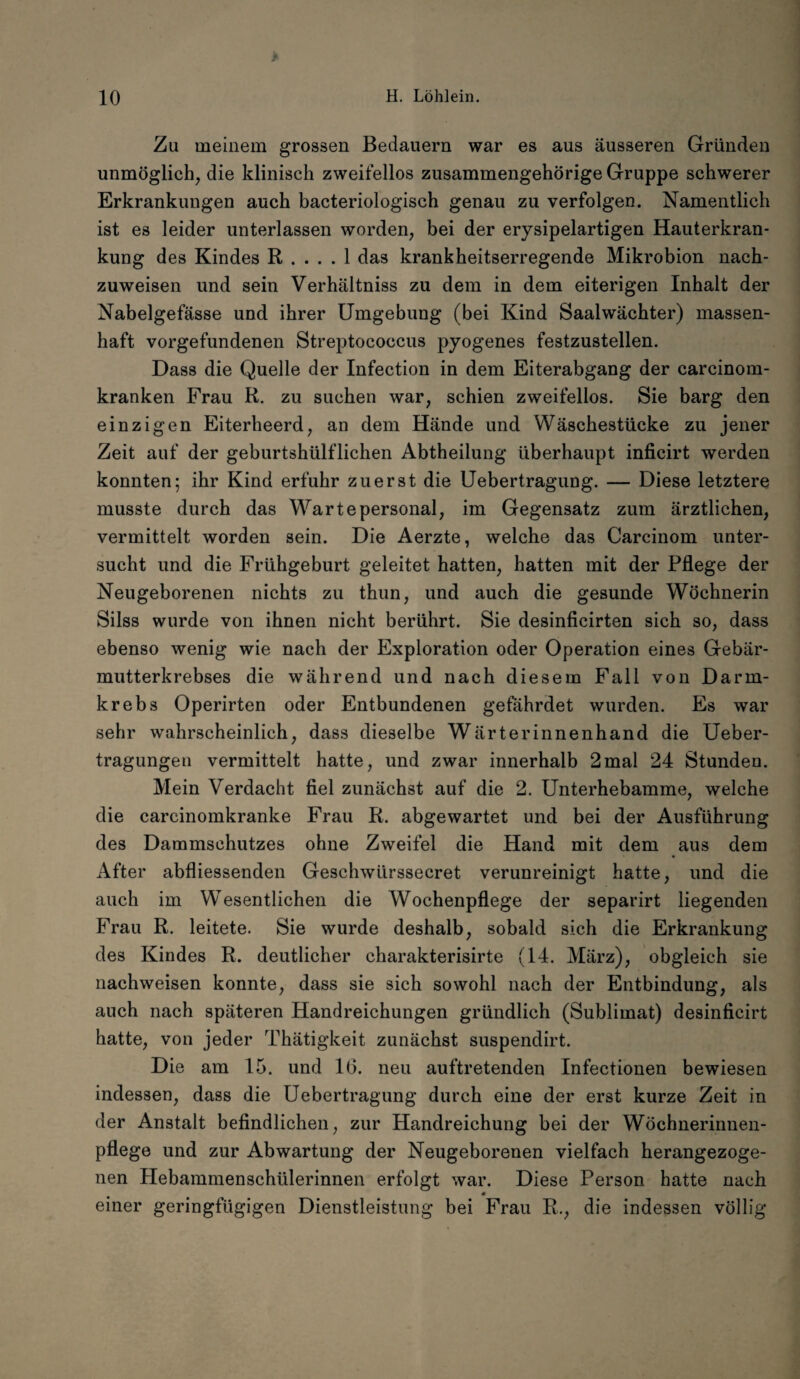 Zu meinem grossen Bedauern war es aus äusseren Gründen unmöglich, die klinisch zweifellos zusammengehörige Gruppe schwerer Erkrankungen auch bacteriologisch genau zu verfolgen. Namentlich ist es leider unterlassen worden, bei der erysipelartigen Hauterkran¬ kung des Kindes R .... 1 das krankheitserregende Mikrobion nach¬ zuweisen und sein Verhältniss zu dem in dem eiterigen Inhalt der Nabelgefässe und ihrer Umgebung (bei Kind Saalwächter) massen¬ haft Vorgefundenen Streptococcus pyogenes festzustellen. Dass die Quelle der Infection in dem Eiterabgang der carcinom- kranken Frau R. zu suchen war, schien zweifellos. Sie barg den einzigen Eiterheerd, an dem Hände und Wäschestücke zu jener Zeit auf der geburtshülflichen Abtheilung überhaupt inficirt werden konnten; ihr Kind erfuhr zuerst die Uebertragung. — Diese letztere musste durch das Warte personal, im Gegensatz zum ärztlichen, vermittelt worden sein. Die Aerzte, welche das Carcinom unter¬ sucht und die Frühgeburt geleitet hatten, hatten mit der Pflege der Neugeborenen nichts zu thun, und auch die gesunde Wöchnerin Silss wurde von ihnen nicht berührt. Sie desinficirten sich so, dass ebenso wenig wie nach der Exploration oder Operation eines Gebär¬ mutterkrebses die während und nach diesem Fall von Darm¬ krebs Operirten oder Entbundenen gefährdet wurden. Es war sehr wahrscheinlich, dass dieselbe Wärterinnenhand die Ueber- tragungen vermittelt hatte, und zwar innerhalb 2mal 24 Stunden. Mein Verdacht fiel zunächst auf die 2. Unterhebamme, welche die carcinomkranke Frau R. abgewartet und bei der Ausführung des Dammschutzes ohne Zweifel die Hand mit dem aus dem After abfliessenden Geschwürssecret verunreinigt hatte, und die auch im Wesentlichen die Wochenpflege der separirt liegenden Frau R. leitete. Sie wurde deshalb, sobald sich die Erkrankung des Kindes R. deutlicher charakterisirte (14. März), obgleich sie nachweisen konnte, dass sie sich sowohl nach der Entbindung, als auch nach späteren Handreichungen gründlich (Sublimat) desinficirt hatte, von jeder Thätigkeit zunächst suspendirt. Die am 15. und 16. neu auftretenden Infectionen bewiesen indessen, dass die Uebertragung durch eine der erst kurze Zeit in der Anstalt befindlichen, zur Handreichung bei der Wöchnerinnen¬ pflege und zur Abwartung der Neugeborenen vielfach herangezoge¬ nen Hebammenschülerinnen erfolgt war. Diese Person hatte nach m einer geringfügigen Dienstleistung bei Frau R., die indessen völlig