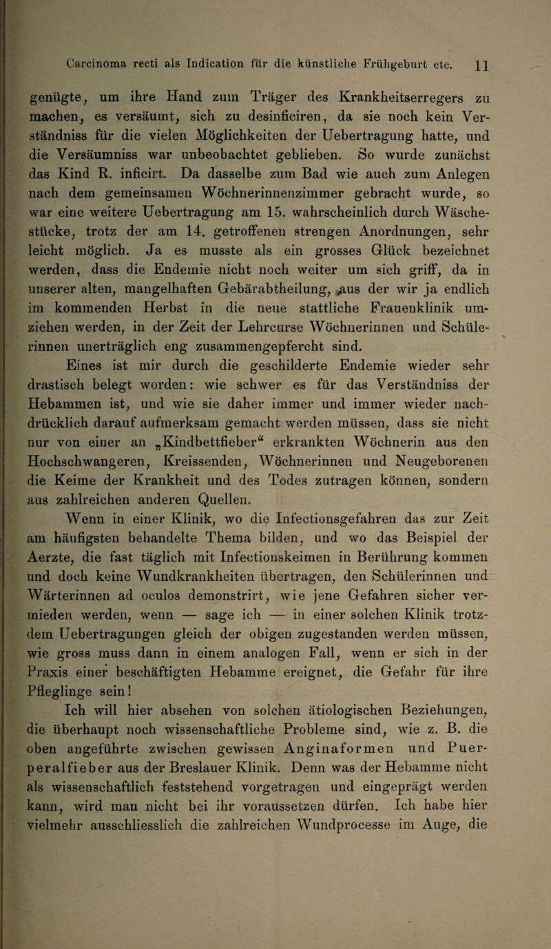 genügte, um ihre Hand zuin Träger des Krankheitserregers zu machen, es versäumt, sich zu desinficiren, da sie noch kein Ver¬ ständnis für die vielen Möglichkeiten der Uebertragung hatte, und die Versäumnis war unbeobachtet geblieben. So wurde zunächst das Kind R. inficirt. Da dasselbe zum Bad wie auch zum Anlegen nach dem gemeinsamen Wöchnerinnenzimmer gebracht wurde, so war eine weitere Uebertragung am 15. wahrscheinlich durch Wäsche¬ stücke, trotz der am 14. getroffenen strengen Anordnungen, sehr leicht möglich. Ja es musste als ein grosses Glück bezeichnet werden, dass die Endemie nicht noch weiter um sich griff, da in unserer alten, mangelhaften Gebärabtheilung, .aus der wir ja endlich im kommenden Herbst in die neue stattliche Frauenklinik um¬ ziehen werden, in der Zeit der Lehrcurse Wöchnerinnen und Schüle¬ rinnen unerträglich eng zusammengepfercht sind. Eines ist mir durch die geschilderte Endemie wieder sehr drastisch belegt worden: wie schwer es für das Verständniss der Hebammen ist, und wie sie daher immer und immer wieder nach¬ drücklich darauf aufmerksam gemacht werden müssen, dass sie nicht nur von einer an „Kindbettfieber“ erkrankten Wöchnerin aus den Hochschwangeren, Kreissenden, Wöchnerinnen und Neugeborenen die Keime der Krankheit und des Todes zutragen können, sondern aus zahlreichen anderen Quellen. Wenn in einer Klinik, wo die Infectionsgefahren das zur Zeit am häufigsten behandelte Thema bilden, und wo das Beispiel der Aerzte, die fast täglich mit Infectionskeimen in Berührung kommen und doch keine Wundkrankheiten übertragen, den Schülerinnen und Wärterinnen ad oculos demonstrirt, wie jene Gefahren sicher ver¬ mieden werden, wenn — sage ich — in einer solchen Klinik trotz¬ dem Uebertragungen gleich der obigen zugestanden werden müssen, wie gross muss dann in einem analogen Fall, wenn er sich in der Praxis einer beschäftigten Hebamme ereignet, die Gefahr für ihre Pfleglinge sein! Ich will hier absehen von solchen ätiologischen Beziehungen, die überhaupt noch wissenschaftliche Probleme sind, wie z. B. die oben angeführte zwischen gewissen Anginaformen und Puer¬ peralfieber aus der Breslauer Klinik. Denn was der Hebamme nicht als wissenschaftlich feststehend vorgetragen und eingeprägt werden kann, wird man nicht bei ihr voraussetzen dürfen. Ich habe hier vielmehr ausschliesslich die zahlreichen Wundprocesse im Auge, die