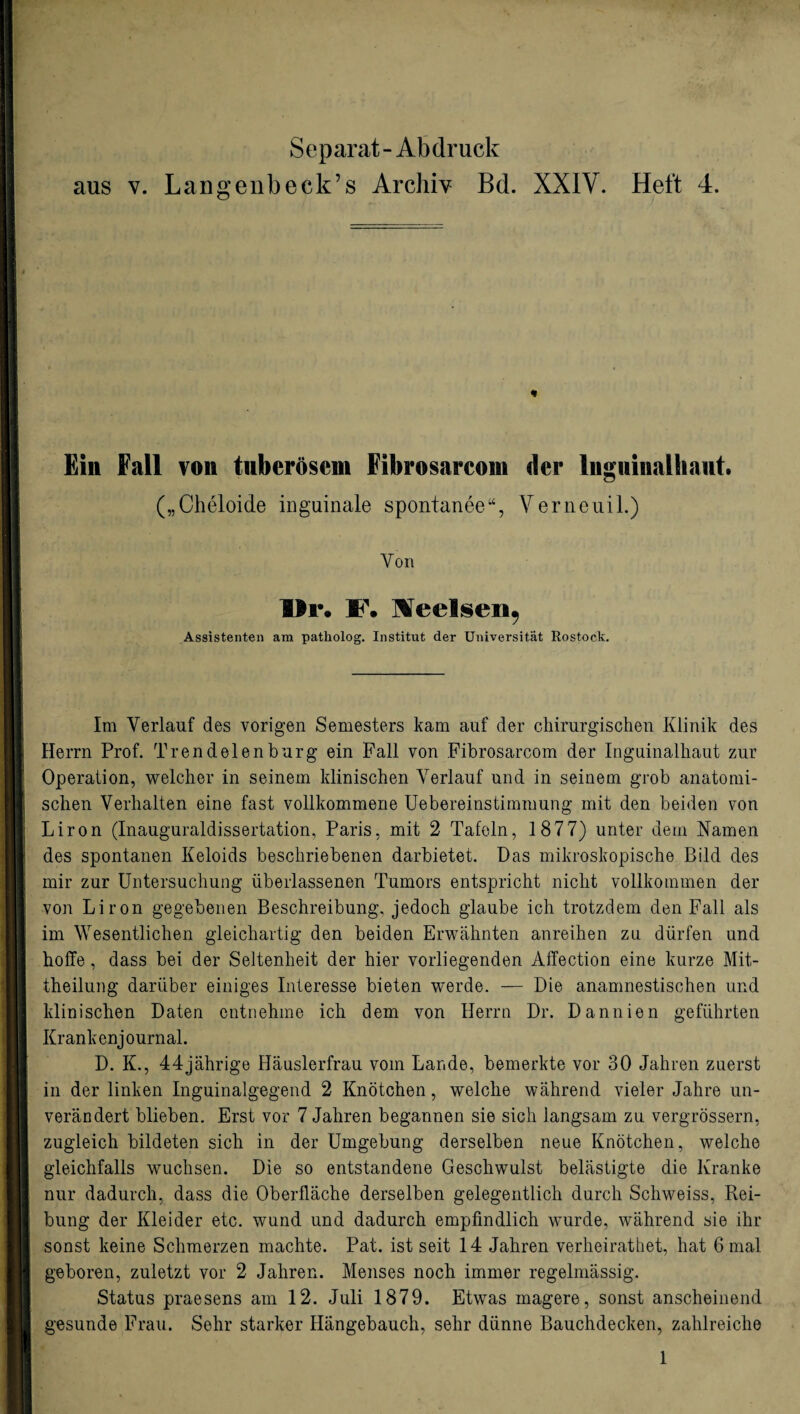 Separat- Abdruck aus v. Langenbeck’s Archiv Bd. XXIV. Heft 4. n Ein Fall von tuberösem Fibrosarcom der liigiiiiialhaut. („Cheloide inguinale spontanee“, Verneuil.) Von ■Ir. F. leelsen, Assistenten am patholog. Institut der Universität Rostock. Im Verlauf des vorigen Semesters kam auf der chirurgischen Klinik des Herrn Prof. Trendelen bürg ein Fall von Fibrosarcom der Inguinalhaut zur Operation, welcher in seinem klinischen Verlauf und in seinem grob anatomi¬ schen Verhalten eine fast vollkommene Uebereinstimmung mit den beiden von Liron (Inauguraldissertation, Paris, mit 2 Tafeln, 1877) unter dem Namen des spontanen Keloids beschriebenen darbietet. Das mikroskopische Bild des mir zur Untersuchung überlassenen Tumors entspricht nicht vollkommen der von Liron gegebenen Beschreibung, jedoch glaube ich trotzdem den Fall als im Wesentlichen gleichartig den beiden Erwähnten anreihen zu dürfen und hoffe, dass bei der Seltenheit der hier vorliegenden Affection eine kurze Mit¬ theilung darüber einiges Interesse bieten werde. — Die anamnestischen und klinischen Daten entnehme ich dem von Herrn Dr. Dannien geführten Krankenjournal. D. K., 44jährige Häuslerfrau vom Lande, bemerkte vor 30 Jahren zuerst in der linken Inguinalgegend 2 Knötchen, welche während vieler Jahre un¬ verändert blieben. Erst vor 7 Jahren begannen sie sich langsam zu vergrössern, zugleich bildeten sich in der Umgebung derselben neue Knötchen, welche gleichfalls wuchsen. Die so entstandene Geschwulst belästigte die Kranke nur dadurch, dass die Oberfläche derselben gelegentlich durch Scliweiss, Rei¬ bung der Kleider etc. wund und dadurch empfindlich wurde, während sie ihr sonst keine Schmerzen machte. Pat. ist seit 14 Jahren verheirathet, hat 6 mal geboren, zuletzt vor 2 Jahren. Menses noch immer regelmässig. Status praesens am 12. Juli 1879. Etwas magere, sonst anscheinend gesunde Frau. Sehr starker Hängebauch, sehr dünne Bauchdecken, zahlreiche