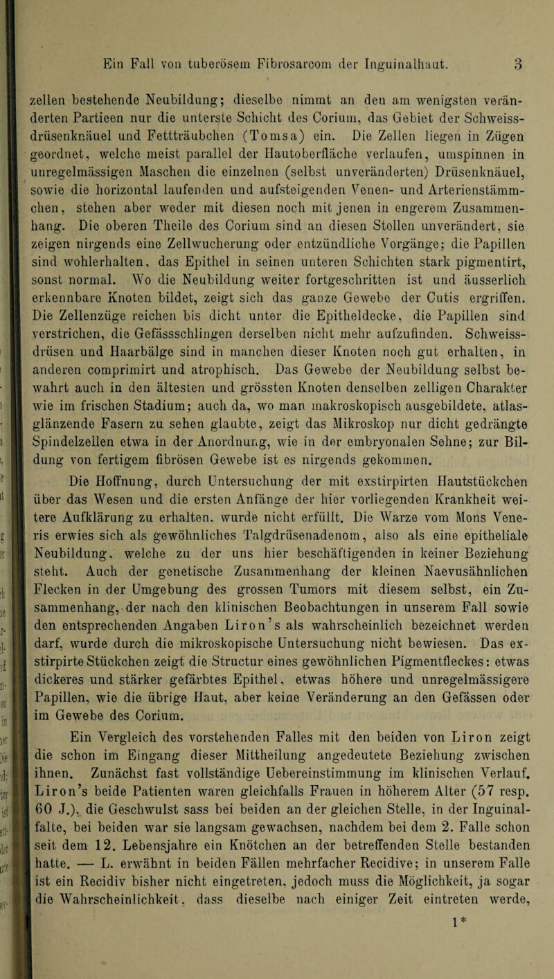 \ zellen bestehende Neubildung; dieselbe nimmt an den am wenigsten verän¬ derten Partieen nur die unterste Schicht des Corium, das Gebiet der Schweiss- drüsenknäuel und Fettträubchen (Tomsa) ein. Die Zellen liegen in Zügen geordnet, welche meist parallel der Hautoberfläche verlaufen, umspinnen in unregelmässigen Maschen die einzelnen (selbst unveränderten) Drüsenknäuel, sowie die horizontal laufenden und aufsteigenden Venen- und Arterienstämm- chen, stehen aber weder mit diesen noch mit jenen in engerem Zusammen¬ hang. Die oberen Theile des Corium sind an diesen Stollen unverändert, sie zeigen nirgends eine Zellwucherung oder entzündliche Vorgänge; die Papillen sind wohlerhalten, das Epithel in seinen unteren Schichten stark pigmentirt, sonst normal. Wo die Neubildung weiter fortgeschritten ist und äusserlich erkennbare Knoten bildet, zeigt sich das ganze Gewebe der Cutis ergriffen. Die Zellenzüge reichen bis dicht unter die Epitheldecke, die Papillen sind verstrichen, die Gefässschlingen derselben nicht mehr aufzufinden. Schweiss- drüsen und Haarbälge sind in manchen dieser Knoten noch gut erhalten, in anderen comprimirt und atrophisch. Das Gewebe der Neubildung selbst be¬ wahrt auch in den ältesten und grössten Knoten denselben zelligen Charakter wie im frischen Stadium; auch da, wo man makroskopisch ausgebildete, atlas¬ glänzende Fasern zu sehen glaubte, zeigt das Mikroskop nur dicht gedrängte Spindelzellen etwa in der Anordnung, wie in der embryonalen Sehne; zur Bil¬ dung von fertigem fibrösen Gewebe ist es nirgends gekommen. Die Hoffnung, durch Untersuchung der mit exstirpirten Hautstückchen über das Wesen und die ersten Anfänge der hier vorliegenden Krankheit wei¬ tere Aufklärung zu erhalten, wurde nicht erfüllt. Die Warze vom Mons Vene- ris erwies sich als gewöhnliches Talgdrüsenadenom, also als eine epitheliale Neubildung, welche zu der uns hier beschäftigenden in keiner Beziehung steht. Auch der genetische Zusammenhang der kleinen Naevusähnlichen Flecken in der Umgebung des grossen Tumors mit diesem selbst, ein Zu¬ sammenhang, der nach den klinischen Beobachtungen in unserem Fall sowie den entsprechenden Angaben Liron’s als wahrscheinlich bezeichnet werden darf, wurde durch die mikroskopische Untersuchung nicht bewiesen. Das ex- stirpirteStückchen zeigt die Structur eines gewöhnlichen Pigmentfleckes: etwas dickeres und stärker gefärbtes Epithel, etwas höhere und unregelmässigere Papillen, wie die übrige Haut, aber keine Veränderung an den Gefässen oder im Gewebe des Corium. Ein Vergleich des vorstehenden Falles mit den beiden von Liron zeigt die schon im Eingang dieser Mittheilung angedeutete Beziehung zwischen ihnen. Zunächst fast vollständige Uebereinstimmung im klinischen Verlauf. Liron’s beide Patienten waren gleichfalls Frauen in höherem Alter (57 resp. 60 J.), die Geschwulst sass bei beiden an der gleichen Stelle, in der Inguinal¬ falte, bei beiden war sie langsam gewachsen, nachdem bei dem 2. Falle schon seit dem 12. Lebensjahre ein Knötchen an der betreffenden Stelle bestanden hatte. — L. erwähnt in beiden Fällen mehrfacher Recidive; in unserem Falle ist ein Recidiv bisher nicht eingetreten, jedoch muss die Möglichkeit, ja sogar die Wahrscheinlichkeit, dass dieselbe nach einiger Zeit eintreten werde, 1*