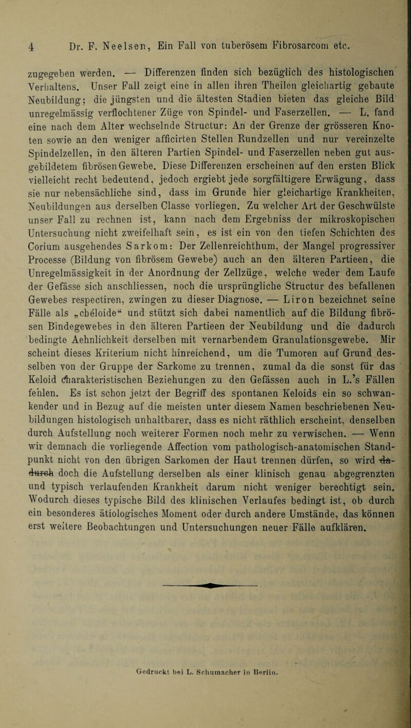 zugegeben werden. — Differenzen finden sieb bezüglich des histologischen Verhaltens. Unser Fall zeigt eine in allen ihren Theilen gleichartig gebaute Neubildung; die jüngsten und die ältesten Stadien bieten das gleiche Bild unregelmässig verflochtener Züge von Spindel- und Faserzellen. — L. fand eine nach dem Alter wechselnde Structur: An der Grenze der grösseren Kno¬ ten sowie an den weniger afficirten Stellen Rundzellen und nur vereinzelte Spindelzellen, in den älteren Partien Spindel- und Faserzellen neben gut aus¬ gebildetem fibrösen Gewebe. Diese Differenzen erscheinen auf den ersten Blick vielleicht recht bedeutend, jedoch ergiebt jede sorgfältigere Erwägung, dass sie nur nebensächliche sind, dass im Grunde hier gleichartige Krankheiten, Neubildungen aus derselben Classe vorliegen. Zu welcher Art der Geschwülste unser Fall zu rechnen ist, kann nach dem Ergebniss der mikroskopischen Untersuchung nicht zweifelhaft sein, es ist ein von den tiefen Schichten des Corium ausgehendes Sarkom: Der Zellenreichthum, der Mangel progressiver Processe (Bildung von fibrösem Gewebe) auch an den älteren Partieen, die Unregelmässigkeit in der Anordnung der Zellzüge, welche weder dem Laufe der Gefässe sich anschliessen, noch die ursprüngliche Structur des befallenen Gewebes respectiren, zwingen zu dieser Diagnose. — Liron bezeichnet seine Fälle als „cbeloide“ und stützt sich dabei namentlich auf die Bildung fibrö¬ sen Bindegewebes in den älteren Partieen der Neubildung und die dadurch bedingte Aehnlichkeit derselben mit vernarbendem Granulationsgewebe. Mir scheint dieses Kriterium nicht hinreichend, um die Tumoren auf Grund des¬ selben von der Gruppe der Sarkome zu trennen, zumal da die sonst für das Keloid charakteristischen Beziehungen zu den Gefässen auch in L.’s Fällen fehlen. Es ist schon jetzt der Begriff des spontanen Keloids ein so schwan¬ kender und in Bezug auf die meisten unter diesem Namen beschriebenen Neu¬ bildungen histologisch unhaltbarer, dass es nicht räthlich erscheint, denselben durch Aufstellung noch weiterer Formen noch mehr zu verwischen. — Wenn wir demnach die vorliegende Affection vom pathologisch-anatomischen Stand¬ punkt nicht von den übrigen Sarkomen der Haut trennen dürfen, so wird -da¬ durch doch die Aufstellung derselben als einer klinisch genau abgegrenzten und typisch verlaufenden Krankheit darum nicht weniger berechtigt sein. Wodurch dieses typische Bild des klinischen Verlaufes bedingt ist, ob durch ein besonderes ätiologisches Moment oder durch andere Umstände, das können erst weitere Beobachtungen und Untersuchungen neuer Fälle aufklären. Gedruckt bei L. Schumacher in Berlin.