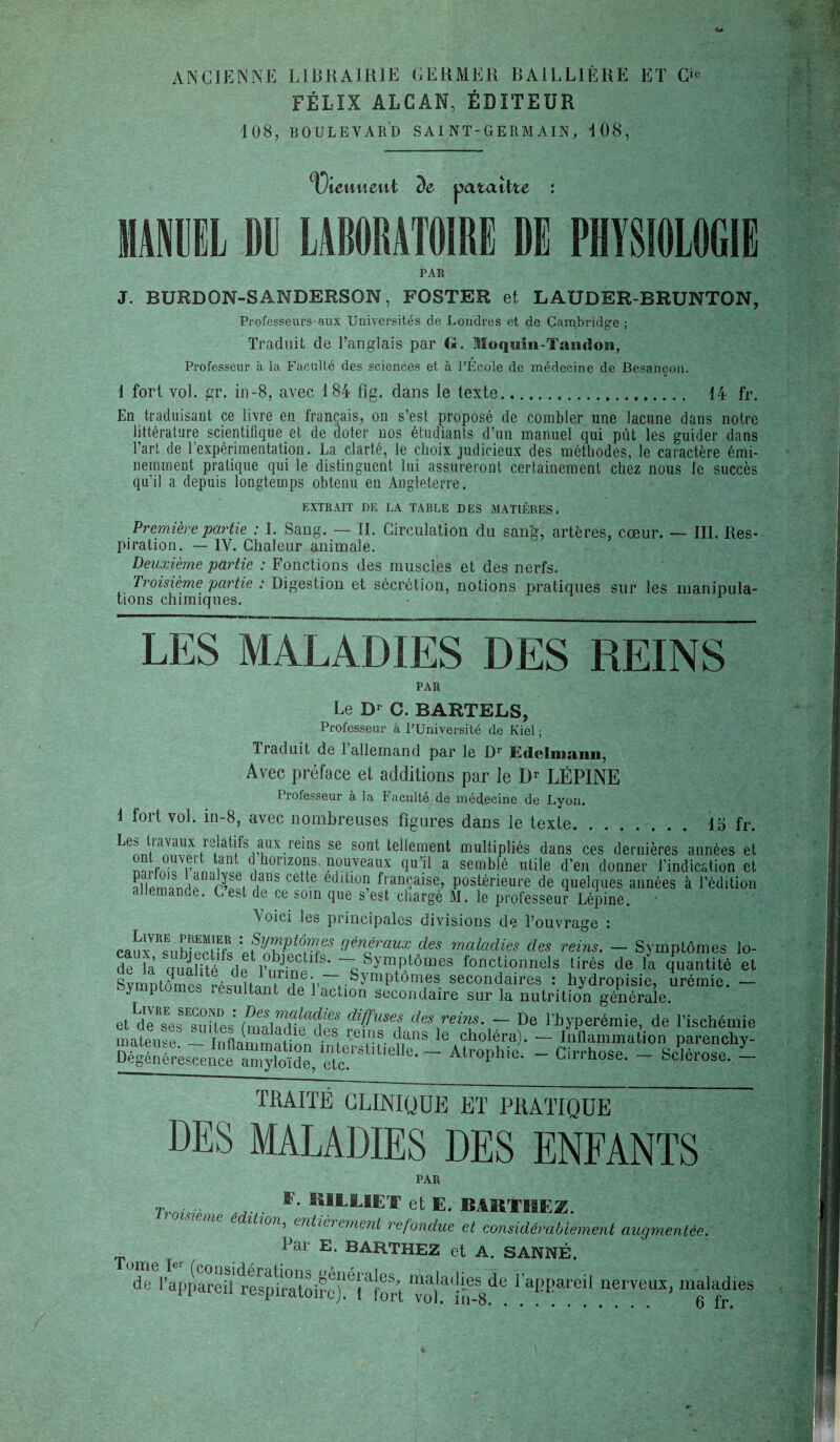 <v ANCIENNE LIBRAIRIE GERMER BAILLIÈRE ET O FÉLIX ALCAN, ÉDITEUR 108, BOULEVARD SAINT-GERMAIN, 108, Tiennent de pataîlte : MANUEL BU LABORATOIRE DE PHYSIOLOGIE PAR J. RURDON-SANDERSON, FOSTER et LAUDER-BRUNTON, Professeurs-aux Universités de Londres et de Cambridge ; Traduit de l’anglais par G. Moqum-Tamlon, Professeur à la Faculté des sciences et à l’École de médecine de Besancon. 1 fort vol. gr. in-8, avec 184 fig. dans le texte. 14 fr. En traduisant ce livre en français, on s’est proposé de combler une lacune dans notre littérature scientifique et de doter nos étudiants d’un manuel qui pût les guider dans l’art de l’expérimentation. La clarté, le choix judicieux des méthodes, le caractère émi¬ nemment pratique qui le distinguent lui assureront certainement chez nous le succès qu’il a depuis longtemps obtenu en Angleterre. EXTRAIT DE I.A TABLE DES MATIÈRES. Première partie : I. Sang. — II. Circulation du sang, artères, cœur. — III. Res¬ piration. — IV. Chaleur animale. Deuxième partie : Fonctions des muscles et des nerfs. Troisième partie : Digestion et sécrétion, notions pratiques sur les manipula¬ tions chimiques. LES MALADIES DES REINS PAR Le X)1 G. BARTELS, Professeur à l’Université de Kiel ; Traduit de 1 allemand par le Dr Ëtlclmaïui, Avec préface et additions par le Dr LÉPINE Professeur à la Faculté de médecine de Lyon. 1 fort vol. in-8, avec nombreuses figures dans le texte. 15 fr. Le» h avaux 1 datifs aux reins se sont tellement multipliés dans ces dernières années et d horizons. nouveaux qu’il a semblé utile d’en donner l’indication et allemande c’Ti ^anS ce e et !tioa L'anÇaise, postérieure de quelques années à l’édition allemande. Lest de ce soin que s’est chargé M. le professeur Lépine. et dTsesEsuUesfmA^liaf“ f^“*î des reins- ~ De l’hyperémie, de l'ischémie mateu^e _ r. n, , '!/' ' '' mi!f. ')ans le choléra). — Inflammation parenchy- ~ A‘r°PhiC- “ Cilrh°Se- ^ Sc‘6l'°Se- L TRAITÉ CLINIQUE ET PRATIQUE DES MALADIES DES ENFANTS PAR T ■ .. ... . F> MLLIET et E. BÂ1EÏHEZ. c ition, entièrement refondue et considérablement augmentée. i>ar E- BARTHEZ et A. S ANNE. de'l’appareürespii'atoire)!1 nerveux’ maladie