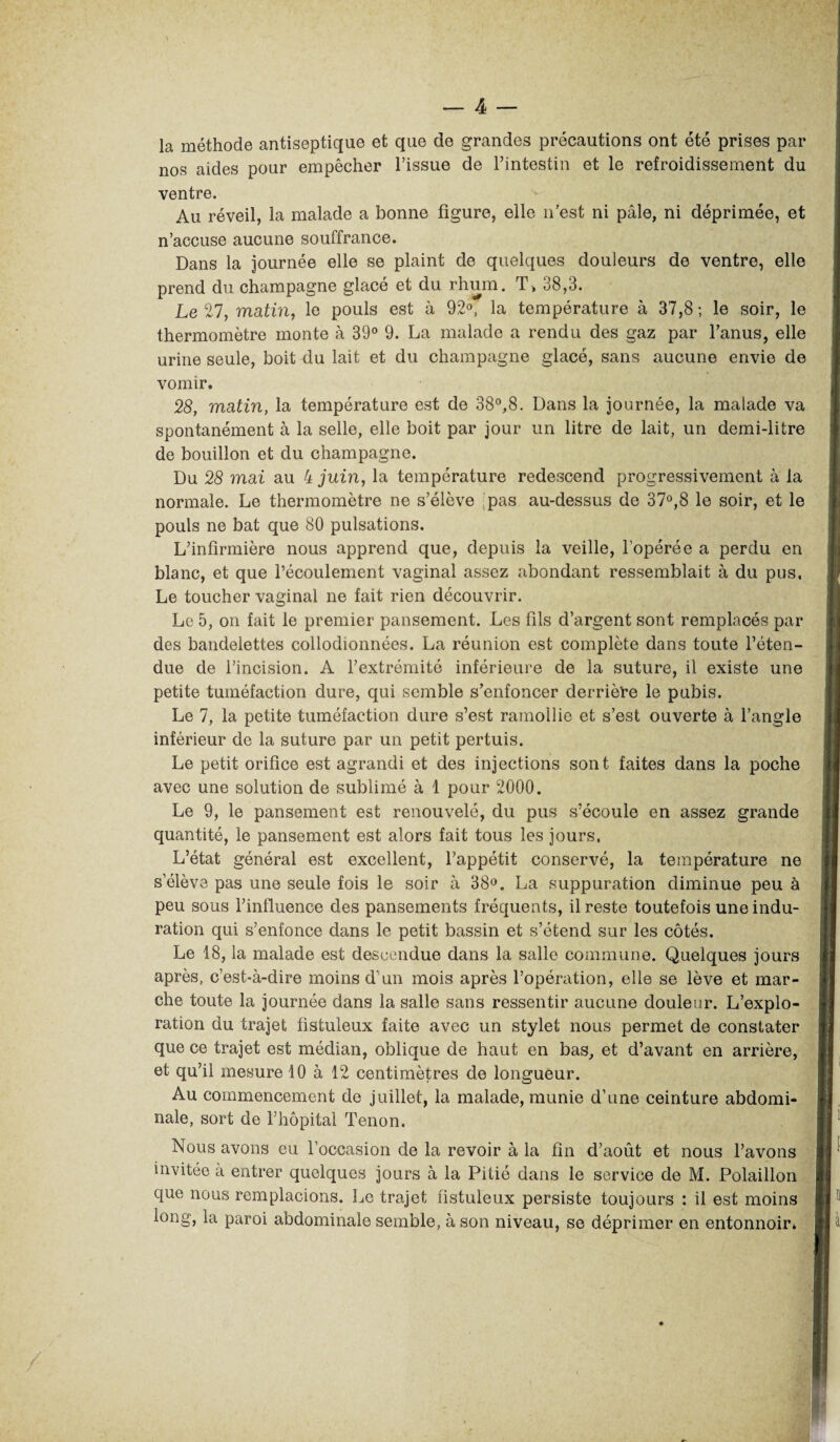 la méthode antiseptique et que de grandes précautions ont été prises par nos aides pour empêcher l’issue de l’intestin et le refroidissement du ventre. Au réveil, la malade a bonne figure, elle n’est ni pâle, ni déprimée, et n’accuse aucune souffrance. Dans la journée elle se plaint de quelques douleurs de ventre, elle prend du champagne glacé et du rhum. T> 38,3. Le 27, matin, le pouls est à 92°, la température à 37,8 ; le soir, le thermomètre monte à 39° 9. La malade a rendu des gaz par l’anus, elle urine seule, boit du lait et du champagne glacé, sans aucune envie de vomir. 28, matin, la température est de 38°,8. Dans la journée, la malade va spontanément à la selle, elle boit par jour un litre de lait, un demi-litre de bouillon et du champagne. Du 28 mai au 4 juin, la température redescend progressivement à la normale. Le thermomètre ne s’élève pas au-dessus de 37°,8 le soir, et le pouls ne bat que 80 pulsations. L’infirmière nous apprend que, depuis la veille, l’opérée a perdu en blanc, et que l’écoulement vaginal assez abondant ressemblait à du pus, Le toucher vaginal ne fait rien découvrir. Le 5, on fait le premier pansement. Les fils d’argent sont remplacés par des bandelettes collodionnées. La réunion est complète dans toute l’éten¬ due de l’incision. A l’extrémité inférieure de la suture, il existe une petite tuméfaction dure, qui semble s’enfoncer derrière le pubis. Le 7, la petite tuméfaction dure s’est ramollie et s’est ouverte à l’angle inférieur de la suture par un petit pertuis. Le petit orifice est agrandi et des injections sont faites dans la poche avec une solution de sublimé à 1 pour 2000. Le 9, le pansement est renouvelé, du pus s’écoule en assez grande quantité, le pansement est alors fait tous les jours. L’état général est excellent, l’appétit conservé, la température ne s’élève pas une seule fois le soir à 38°. La suppuration diminue peu à peu sous l’influence des pansements fréquents, il reste toutefois une indu¬ ration qui s’enfonce dans le petit bassin et s’étend sur les côtés. Le 18, la malade est descendue dans la salle commune. Quelques jours après, c’est-à-dire moins d’un mois après l’opération, elle se lève et mar¬ che toute la journée dans la salle sans ressentir aucune douleur. L’explo¬ ration du trajet fistuleux faite avec un stylet nous permet de constater que ce trajet est médian, oblique de haut en bas, et d’avant en arrière, et qu’il mesure 10 à 12 centimètres de longueur. Au commencement de juillet, la malade, munie d’une ceinture abdomi¬ nale, sort de l’hôpital Tenon. Nous avons eu l’occasion de la revoir à la fin d’août et nous l’avons invitée à entrer quelques jours à la Pitié dans le service de M. Polaillon que nous remplacions. Le trajet fistuleux persiste toujours : il est moins long, la paroi abdominale semble, à son niveau, se déprimer en entonnoir»