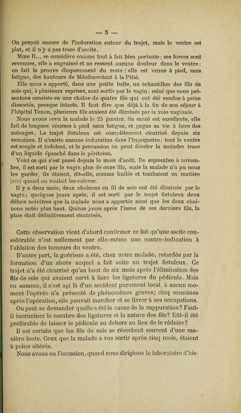 On perçoit encore de l’induration autour du trajet, mais le ventre est plat, et il n’y a pas trace d’ascite. Mme R... se considère comme tout à fait bien portante; ses forces sont revenues, elle a engraissé et ne ressent aucune douleur dans le ventre ; un fait le prouve éloquemment du reste : elle est venue à pied, sans fatigue, des hauteurs de Ménilmontant à la Pitié. Elle nous a apporté, dans une petite boîte, un échantillon des fils de soie qui, à plusieurs reprises, sont sortis par le vagin; celui que nous pré¬ sentons consiste en une chaîne de quatre fils qui ont été rendus à peine dissociés, presque intacts. Il faut dire que déjà à la fin de son séjour à l’hôpital Tenon, plusieurs fils avaient été éliminés par la voie vaginale. Nous avons revu la malade le 25 janvier. Sa santé est excellente, elle fait de longues courses à pied sans fatigue, et gagne sa vie à faire des ménages. Le trajet fistuleux est complètement cicatrisé depuis six semaines. Il n’existe aucune induration dans Fhypogastre; tout le ventre est souple et indolent, et la percussion ne peut déceler la moindre trace d’un liquide épanché dans le péritoine. Voici ce qui s’est passé depuis le mois d’août. De septembre à novem¬ bre, il est sorti par le vagin plus de onze fils, mais la malade n’a pu nous les garder, ils étaient, dit-elle, comme huilés et tombaient en matière (sic) quand on voulait les enlever. Il y a deux mois, deux chaînons en fil de soie ont été éliminés par le vagin ; quelques jours après, il est sorti par le trajet fistuleux deux débris noirâtres que la malade nous a apportés ainsi que les deux chaî¬ nons notés plus haut. Quinze jours après l’issue de ces derniers fils, la plaie était définitivement cicatrisée. Cette observation vient d’abord confirmer ce fait qu’une ascite con¬ sidérable n’est nullement par elle-même une contre-indication à l’ablation des tumeurs du ventre. D’autre part, la guérison a été, chez notre malade, retardée par la formation d’un abcès auquel a fait suite un trajet fistuleux. Ce trajet n’a été cicatrisé qu’au bout de six mois après l’élimination des fils de soie qui avaient servi à faire les ligatures du pédicule. Mais en somme, il s’est agi là d’un accident purement local, à aucun mo¬ ment l’opérée n’a présenté de phénomènes graves; cinq semaines après l’opération, elle pouvait marcher et se livrer à ses occupations. On peut se demander quelle a été la cause de la suppuration? Faut- il incriminer le nombre des ligatures et la nature des fils? Eût-il été préférable de laisser le pédicule au dehors au lieu de le réduire? Il est certain que les fils de soie se résorbent souvent d’une ma¬ nière lente. Ceux que la malade a vus sortir après cinq mois, étaient à peine altérés. Nous avons eu l’occasion, quand nous dirigions le laboratoire d’his-